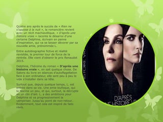 Quatre ans après le succès de « Rien ne
s’oppose à la nuit », la romancière revient
avec un récit machiavélique. « D’après une
histoire vraie » raconte le désarroi d’une
certaine Delphine, écrivain en panne
d’inspiration, qui va se laisser dévorer par sa
nouvelle amie, prénommée L.
Entre autobiographie fictive et réalité
revisitée, le premier tour de force de la
rentrée. Elle vient d'obtenir le prix Renaudot
2015.
Delphine, l’héroïne du roman « D’après une
histoire vraie », en sait quelque chose. De
Salons du livre en séances d’autoflagellation
face à son ordinateur, elle sent peu à peu le
vide s’installer dans sa tête.
Surtout que, depuis quelque temps, L. est
entrée dans sa vie. Une amie loufoque, qui
la fascine un peu, et qui, surtout, la décrypte
en un clin d’œil. L. a des ambitions pour
Delphine et va progressivement la
vampiriser. Jusqu’au point de non-retour…
Evidemment, tout cela est inspiré de faits
réels.
 
