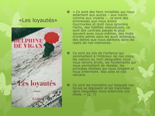 «Les loyautés»
 « Ce sont des liens invisibles qui nous
attachent aux autres – aux morts
comme aux vivants –, ce sont des
promesses que nous avons
murmurées et dont nous ignorons
l’écho, des fidélités silencieuses, ce
sont des contrats passés le plus
souvent avec nous-mêmes, des mots
d’ordre admis sans les avoir entendus,
des dettes que nous abritons dans les
replis de nos mémoires.
 Ce sont les lois de l’enfance qui
sommeillent à l’intérieur de nos corps,
les valeurs au nom desquelles nous
nous tenons droits, les fondements qui
nous permettent de résister, les
principes illisibles qui nous rongent et
nous enferment. Nos ailes et nos
carcans.
 Ce sont les tremplins sur lesquels nos
forces se déploient et les tranchées
dans lesquelles nous enterrons nos
rêves. » (p. 7)
 