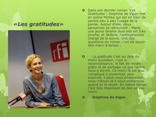 «Les gratitudes»
 Dans son dernier roman "Les
Gratitudes", Delphine de Vigan met
en scène Michka qui est en train de
perdre peu à peu l’usage de la
parole. Autour d’elle, deux
personnes se retrouvent : Marie,
une jeune femme dont elle est très
proche, et Jérôme, l’orthophoniste
chargé de la suivre. Une des
questions du roman c'est de savoir
dire merci à temps :
 La gratitude c'est au delà du
merci quotidien, c'est la
reconnaissance, le fait de rendre
grâce et de partager ce que l'autre
nous a donné. Ce merci là est plus
compliqué à prononcer, plus
solennel, il peut nous embarasser
nous-mêmes et il nous embarasse
quand on le reçoit. En même temps
c'est très important de dire un vrai
merci.
 Delphine de Vigan
 