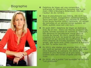 Biographie  Delphine de Vigan est une romancière,
scénariste et réalisatrice française née le 1er
mars 1966 à Boulogne-Billancourt. Elle est
l'auteur de dix romans.
 Sous le pseudonyme Lou Delvig, elle écrit son
premier roman, d’inspiration autobiographique :
Jours sans faim (2001), qui raconte le combat
d’une jeune femme contre l’anorexie. Un recueil
de nouvelles et un second roman suivent, en
2005, publiés sous son vrai nom.
 En août 2007, Delphine de Vigan se distingue
avec No et moi. Dans Les Heures souterraines,
publié l’année suivante et nommé au Goncourt,
elle dénonce le harcèlement moral dans le
monde du travail. En 2011, paraît Rien ne
s’oppose à la nuit, lui aussi en lice pour le
Goncourt et qui raconte les souffrances de sa
mère atteinte de trouble bipolaire. Cette même
année, elle signe avec Gilles Legrand le scénario
du film Tu seras mon fils.
 En 2013, elle réalise son premier film, À coup
sûr, sorti en janvier 2014, dont elle signe, avec
Chris Esquerre, le scénario. En 2015, elle
obtient le prix Renaudot et le prix Goncourt des
lycéens avec son roman D'après une histoire
vraie.
 En 2018, elle a publié “Les loyautés” et en 2019
“Les gratitudes”.
 