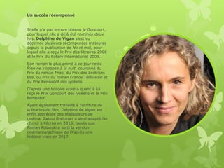 Un succès récompensé
Si elle n’a pas encore obtenu le Goncourt,
pour lequel elle a déjà été nominée deux
fois, Delphine de Vigan s’est vu
décerner plusieurs récompenses majeures
depuis la publication de No et moi, pour
lequel elle a reçu le Prix des libraires 2008
et le Prix du Rotary international 2009.
Son roman le plus primé à ce jour reste
Rien ne s’oppose à la nuit, couronné du
Prix du roman Fnac, du Prix des Lectrices
Elle, du Prix du roman France Télévision et
du Prix Renaudot des lycéens.
D’après une histoire vraie a quant à lui
reçu le Prix Goncourt des lycéens et le Prix
Renaudot.
Ayant également travaillé à l’écriture de
scénarios de film, Delphine de Vigan est
enfin appréciée des réalisateurs de
cinéma. Zabou Breitman a ainsi adapté No
et moi à l’écran en 2010, tandis que
Roman Polanski a sorti la version
cinématographique de D’après une
histoire vraie en 2017.
 