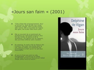 «Jours san faim « (2001)
 "Cela s'était fait progressivement. Pour
en arriver là. Sans qu'elle s'en rende
vraiment compte. Sans qu'elle puisse
aller contre. Elle se souvient du regard
des gens, de la peur dans leurs yeux.
 Elle se souvient de ce sentiment de
puissance qui repoussait toujours plus
loin les limites du jeûne et de la
souffrance. Les genoux qui se cognent,
des journées entières sans s'asseoir.
 En manque, le corps vole au-dessus des
trottoirs. Plus tard, les chutes dans la
rue, dans le métro, et l'insomnie qui
accompagne la faim qu'on ne sait plus
reconnaître.
 Et puis le froid est entré en elle,
inimaginable. Ce froid qui lui disait
qu'elle était arrivée au bout et qu'il fallait
choisir entre vivre et mourir."
 
