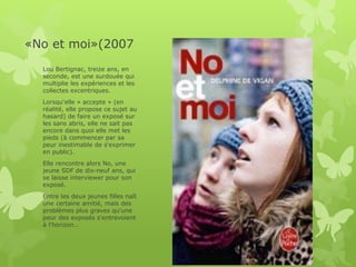 «No et moi»(2007
Lou Bertignac, treize ans, en
seconde, est une surdouée qui
multiplie les expériences et les
collectes excentriques.
Lorsqu'elle « accepte » (en
réalité, elle propose ce sujet au
hasard) de faire un exposé sur
les sans abris, elle ne sait pas
encore dans quoi elle met les
pieds (à commencer par sa
peur inestimable de s'exprimer
en public).
Elle rencontre alors No, une
jeune SDF de dix-neuf ans, qui
se laisse interviewer pour son
exposé.
Entre les deux jeunes filles naît
une certaine amitié, mais des
problèmes plus graves qu'une
peur des exposés s'entrevoient
à l'horizon…
 