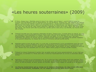 «Les heures souterraines» (2009)
 À Paris, chaque jour, Mathilde prend la ligne 9 du métro, puis la ligne 1, puis le RER D jusqu'au
quartier Vert-de-Maisons dans le département du Val-de-Marne. Chaque jour, elle effectue les mêmes
gestes, emprunte les mêmes couloirs de correspondance, monte dans les mêmes trains. Chaque jour,
elle pointe, à la même heure, dans une entreprise où on ne l'attend plus. Car depuis quelques mois,
sans que rien n'ait été dit, sans raison objective, Mathilde n'a plus rien à faire. Alors, elle laisse couler
les heures. Ces heures dont elle ne parle pas, qu'elle cache à ses amis, à sa famille, ces heures dont
elle a honte.
 Thibault travaille pour les urgences médicales de Paris. Chaque jour, il monte dans sa voiture, se rend
aux adresses que le standard lui indique. Dans cette ville qui ne lui épargne rien, il est coincé dans un
embouteillage, attend derrière un camion, cherche une place. Ici ou là, chaque jour, des gens
l'attendent qui parfois ne verront que lui. Thibault connaît mieux que quiconque les petites maladies
et les grands désastres, la vitesse de la ville et l'immense solitude qu'elle abrite.
 Mathilde après la mort de son mari, il y a dix ans, a recommencé à vivre normalement avec ses trois
enfants grâce à Jacques Pelletier, le patron de l'entreprise qui l'a embauchée 8 ans auparavant, lui
donnant un but dans la vie, une raison de se lever le matin. Sans raison, un jour, Jacques se met à la
haïr, faisant tout son possible pour lui nuire ; allant même jusqu'à inventer qu'elle l'insulte.
 Thibault se résout finalement à quitter Lila, sa petite amie qu'il aime passionnément, ce qui n'est pas
réciproque, lui semble-t-il. Perdu sans elle, il continue machinalement sa vie tel un automate dénué
de but.
 Mathilde et Thibault ne se connaissent pas. Ils ne sont que deux silhouettes parmi des millions. Deux
silhouettes qui pourraient se rencontrer, se percuter ou seulement se croiser. Un jour de mai. Autour
d'eux, la ville se presse, se tend, jamais ne s'arrête. Autour d'eux s'agite un monde privé de douceur.
 Les Heures souterraines est un roman sur la violence silencieuse. Au cœur d'une ville sans
cesse en mouvement, multipliée, où l'on risque de se perdre sans aucun bruit.
 