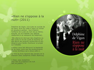 «Rien ne s’oppose à la
nuit» (2011)
Delphine de Vigan, à la suite du suicide de
sa mère, écrit sur celle-ci dans un roman
en plusieurs parties : tout d'abord,
l'enfance de Lucile (le nom de sa mère);
ensuite, sa vie d'adulte (qui débute
réellement à la naissance de Delphine).
Elle alterne le récit par des chapitres où
elle conte la vie de Lucile et d'autres où
elle décrit ses propres recherches et son
désarroi pour tenter d'achever ce projet
qui l'obsède.
L'auteur nous fait découvrir la bipolarité
de sa mère, ainsi que les bouleversants
drames familiaux qu'a vécus celle-ci.
Le titre du livre reprend des paroles de la
chanson Osez Joséphine d'Alain Bashung:
« Osez, osez Joséphine
plus rien ne s'oppose à la nuit
rien ne justifie... »
 