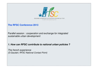 The RFSC Conference 2013

Parallel session : cooperation and exchange for integrated
sustainable urban development

1. How can RFSC contribute to national urban policies ?
The french experience
(D.Gaudart, RFSC National Contact Point)

 