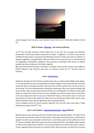 Avant de gagner San Francisco, nous entamons notre 2ème nuit à l’Hôtel Best Western Colony
Inn.

                       JOUR 3: Simeon - Monterey - San Francisco (339 km)

Le 3ème jour de notre aventure s’entame déjà. Pour ne rien rater de ce voyage, nous décidons
d’emprunter l’une des plus belles autoroutes du monde : la Highway 1. Et comme nous sommes
assoiffés de jolies choses, nous passons par Monterey. Durant 17 miles, nous avons pu admirer un
paysage magnifique, insoupçonnable. Nulle part ailleurs, nous n’avons pu voir un tel spectacle de
ces magnifiques mammifères aquatiques. Nous pourrions contempler cette nature et méditer
pendant des heures, tellement c’est beau à regarder.
Bien que cette journée fût haute en splendeur, la fatigue se fait ressentir et nous nous arrêtons à
l’Hôtel Pickwick à San Francisco pour bien se ressourcer avant une 4ème journée haute en
émotions.

                                       Jour 4 : San Francisco

Quelle joie de découvrir San Francisco au petit matin avec ce sublime soleil. Malgré cette chaleur,
il n’est pas question de rater une seconde de cet unique voyage. C’est pourquoi dès 9H, nous nous
retrouvons dans le tramway funiculaire. Mis à part dans les films, jamais nous n’avions pu voir un
tel tramway. C’est très impressionnant et tellement authentique. Nous nous sentons presque 100
ans en arrière. Ayant un peu marre de la terre ferme, nous embarquons sur l’Alcatraz Island. Cette
petite île, située dans la baie de San Francisco, héberge une ancienne prison qui est aujourd’hui
un lieu touristique très visité. Ce qui nous a fortement marqué, c’est le phare. Celui-ci est le plus
vieux phare de toute la côte Ouest des Etats-Unis et qui fonctionne depuis 1854. Comme quoi,
même les petites choses peuvent également avoir leurs particularités.
C’est incroyable comme les heures passent tellement vite aux USA. Nous voilà déjà à l’hôtel
Pickwick pour passer notre 4ème nuit.

                Jour 5 : San Francisco - Yosemite National Park - Fresno (458 km)

Maintenant que nous avons pu visiter San Francisco dans ses moindres détails, il est déjà l’heure
de reprendre la route pour visiter le Visitor Center. Cette visite nous fait examiner, comprendre et
adopter les valeurs pour lesquelles les Américains se sont battus avec tant de vaillance lors de la
2ème guerre mondiale. Après cette excursion plus qu’impressionnante, une ballade à pied s’impose
à travers le Parc National de Yosemite. C’est une vraie liberté de se sentir entouré par la nature.
Ce parc regorge d’arbres immenses à en perdre la tête. Mais la journée n’est pas finie et d’autres
 
