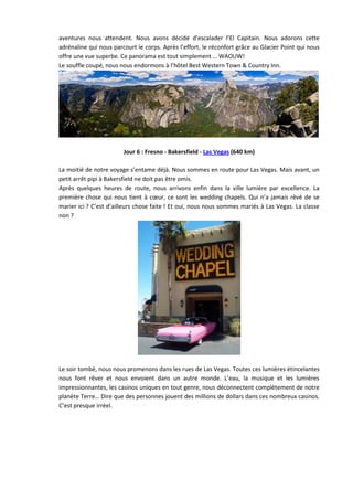 aventures nous attendent. Nous avons décidé d’escalader l’El Capitain. Nous adorons cette
adrénaline qui nous parcourt le corps. Après l’effort, le réconfort grâce au Glacier Point qui nous
offre une vue superbe. Ce panorama est tout simplement … WAOUW!
Le souffle coupé, nous nous endormons à l’hôtel Best Western Town & Country Inn.




                        Jour 6 : Fresno - Bakersfield - Las Vegas (640 km)

La moitié de notre voyage s’entame déjà. Nous sommes en route pour Las Vegas. Mais avant, un
petit arrêt pipi à Bakersfield ne doit pas être omis.
Après quelques heures de route, nous arrivons enfin dans la ville lumière par excellence. La
première chose qui nous tient à cœur, ce sont les wedding chapels. Qui n’a jamais rêvé de se
marier ici ? C’est d’ailleurs chose faite ! Et oui, nous nous sommes mariés à Las Vegas. La classe
non ?




Le soir tombé, nous nous promenons dans les rues de Las Vegas. Toutes ces lumières étincelantes
nous font rêver et nous envoient dans un autre monde. L’eau, la musique et les lumières
impressionnantes, les casinos uniques en tout genre, nous déconnectent complètement de notre
planète Terre… Dire que des personnes jouent des millions de dollars dans ces nombreux casinos.
C’est presque irréel.
 