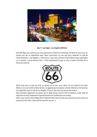 Jour 7 : Las Vegas - Los Angeles (439 km)

Cela fait déjà une semaine que nous parcourons l’Ouest de l’Amérique du Nord et nous nous ne
lassons pas de ce magnifique pays. Nous retournons sur nos pas pour atteindre la ville de
l’Entertainment, « Los Angeles ». Cette fois-ci, nous nous arrêtons à Santa Monica pour gambader
sur le ponton « Santa Monica Pier ». C’est exactement là que se situe le point d’arrivée de la
fameuse route 66.




Après avoir pris un bon bol d’air au dessus de la mer, nous allons sur les hauteurs de Santa
Monica, là où est niché le Getty Center. Ce gigantesque complexe culturel s’étend sur 45 hectares
et surplombe toute la ville de Los Angeles. C’est un réel havre de paix et de verdure.
Nous décidons également de passer par le Walt Disney Concert Hall à Dowtown. Cette salle de
spectacle est tout simplement impressionnante et l’architecture est unique.
Enfin, nous entrons dans Rodéo Drive à Beverly Hills. Qu’il est bon de se promener dans cette rue
luxueuse et d’y rêver. Sexe and the city here we are ;-)
 