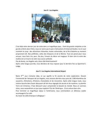 Jour 8 : Los Angeles




C’est déjà notre dernier jour de visite dans ce magnifique pays… Etant de grands cinéphiles et de
grands enfants dans l’âme, nous ne ratons pas le parc d’attractions d’Universal Studios. Ca en vaut
vraiment le coup : des attractions hilarantes, toutes scénarisées, de la file d’attente au moment
proprement dit. Nos préférées, celles des Simpsons et de la Momie. Tout est pensé pour nous
amuser, nous faire rire, peur. De plus, l'envers du décor est magique. Et bien sûre la visite des
studios est un must à ne rater sous aucun prétexte.
Pas de doute, Los Angeles sait y faire côté divertissement!
Après cette longue journée, nous décidons de nous reposer pour la dernière fois au Sportmen’s
Lodge.

                            Jour 9 : Los Angeles International Airport

Notre 9ème jour s’entame déjà, ce qui signifie la fin proche de notre exploration. Devant
l'immensité de l’aéroport de Los Angeles, nous laissons derrière nous près de 2 500 kilomètres de
souvenirs, d'émotions, d'histoire, d'anecdotes et de rencontres. Après cette longue route, nous
restons bouche bée d’avoir découvert de tels lieux regorgés de secrets et de mystères. La planète
Terre est immense, il faut découvrir pour comprendre la beauté du monde. Nous en sommes
sûres, nous reviendrions un jour pour explorer l’Est de l’Amérique… Et en voiture bien sûre.
Pour terminer ce magnifique séjour à l’américaine, nous commandons un délicieux cookie
accompagné d’un café.
Au revoir les USA et bonjour la Belgique !
 
