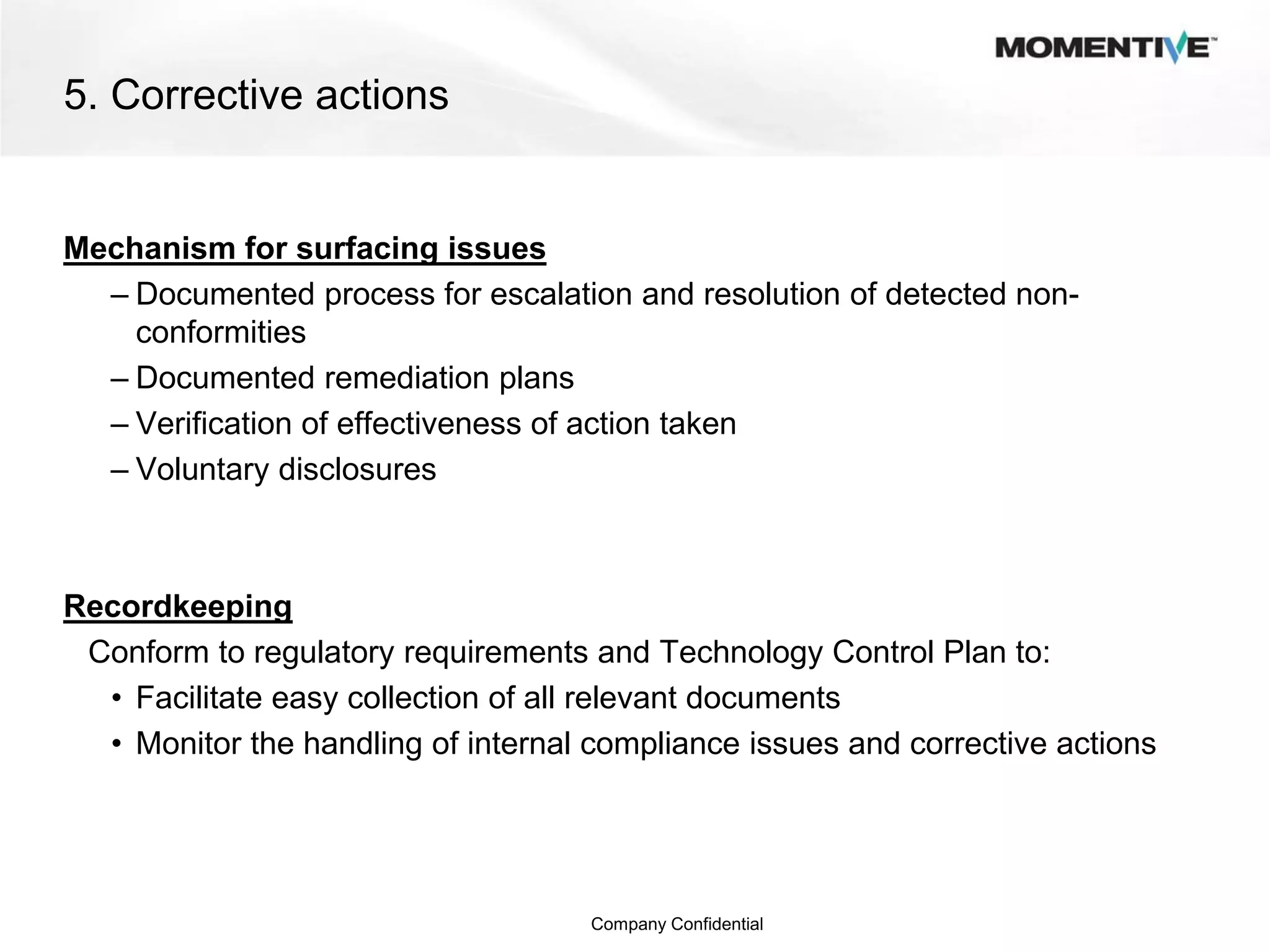 5. Corrective actions


Mechanism for surfacing issues
  – Documented process for escalation and resolution of detected non-
    conformities
  – Documented remediation plans
  – Verification of effectiveness of action taken
  – Voluntary disclosures



Recordkeeping
 Conform to regulatory requirements and Technology Control Plan to:
  • Facilitate easy collection of all relevant documents
  • Monitor the handling of internal compliance issues and corrective actions




                                     Company Confidential
 