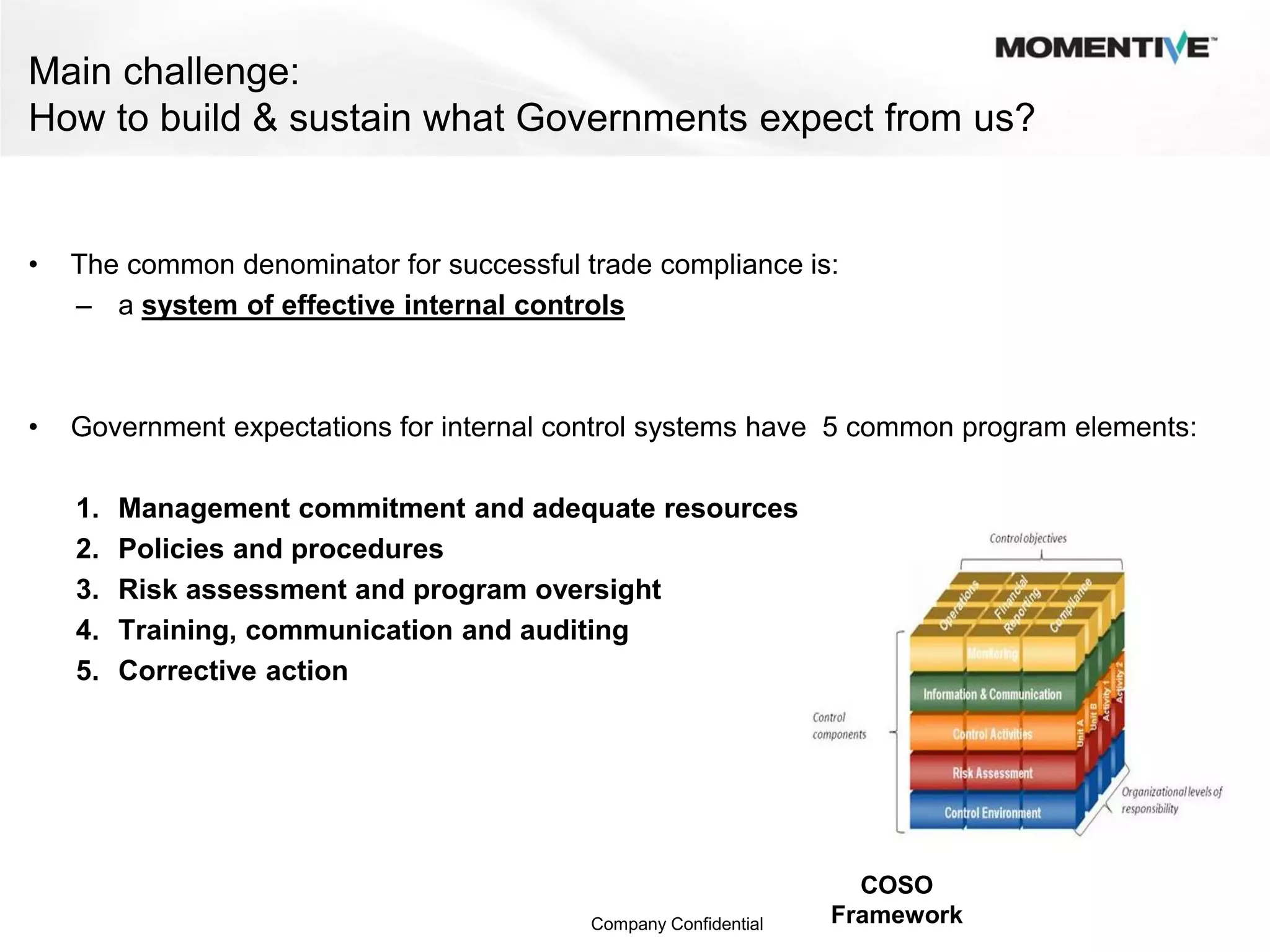 Main challenge:
How to build & sustain what Governments expect from us?


•   The common denominator for successful trade compliance is:
    – a system of effective internal controls



•   Government expectations for internal control systems have 5 common program elements:

    1.   Management commitment and adequate resources
    2.   Policies and procedures
    3.   Risk assessment and program oversight
    4.   Training, communication and auditing
    5.   Corrective action




                                                                    COSO
                                           Company Confidential   Framework
 
