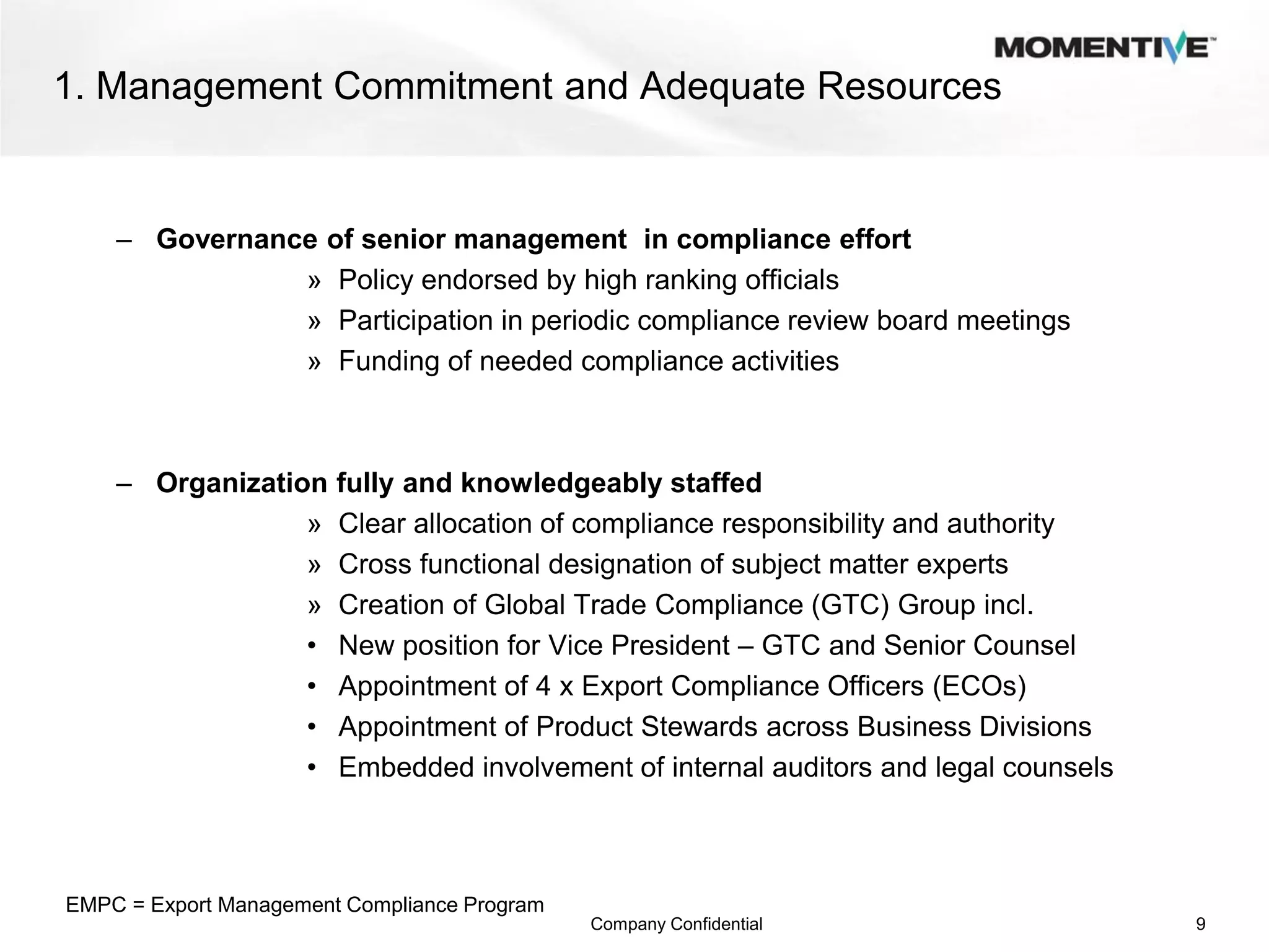 1. Management Commitment and Adequate Resources


    – Governance of senior management in compliance effort
               » Policy endorsed by high ranking officials
               » Participation in periodic compliance review board meetings
               » Funding of needed compliance activities



    – Organization      fully and knowledgeably staffed
                 »      Clear allocation of compliance responsibility and authority
                 »      Cross functional designation of subject matter experts
                 »      Creation of Global Trade Compliance (GTC) Group incl.
                 •      New position for Vice President – GTC and Senior Counsel
                 •      Appointment of 4 x Export Compliance Officers (ECOs)
                 •      Appointment of Product Stewards across Business Divisions
                 •      Embedded involvement of internal auditors and legal counsels



EMPC = Export Management Compliance Program
                                              Company Confidential                     9
 