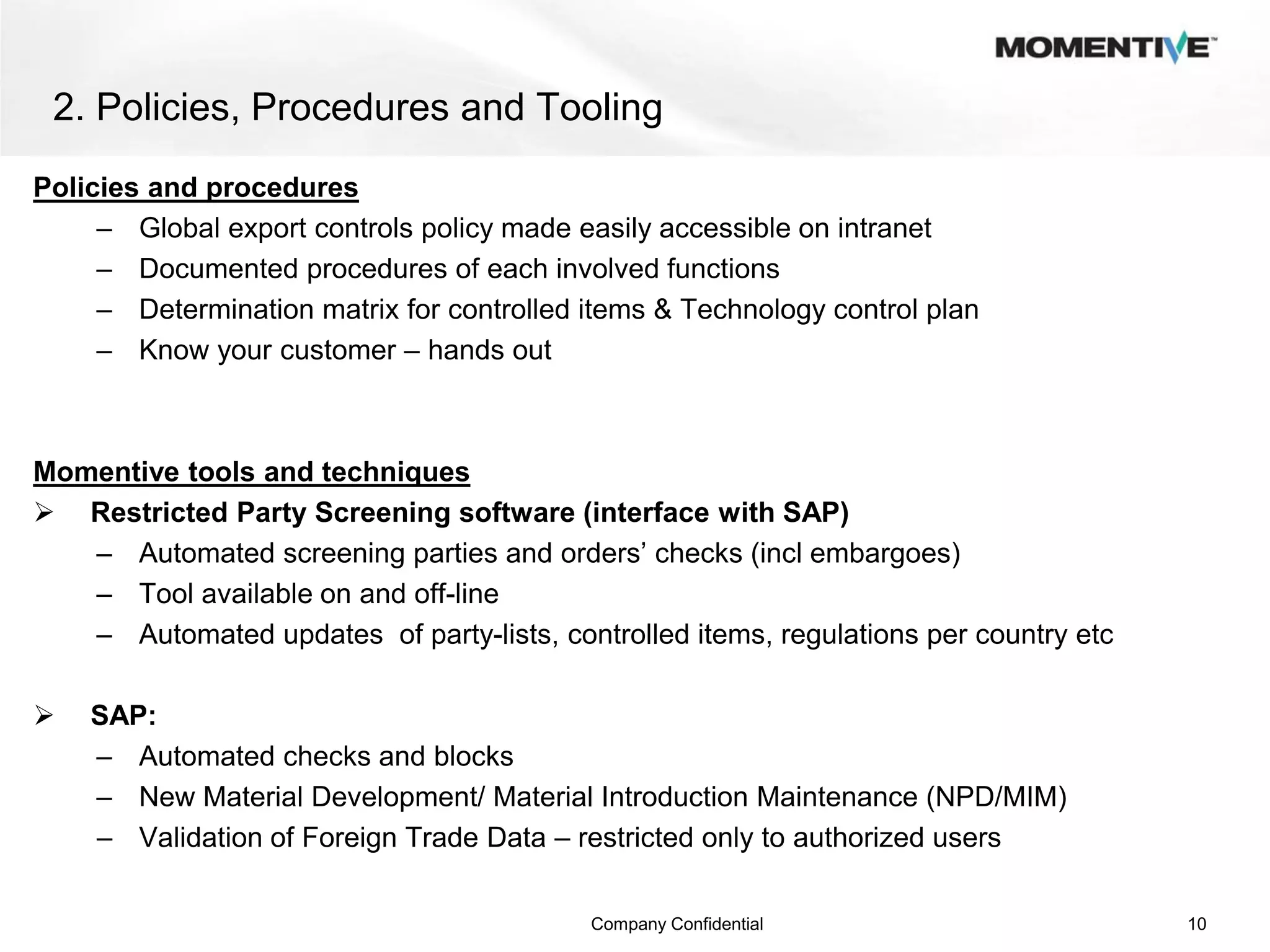2. Policies, Procedures and Tooling
Policies and procedures
     – Global export controls policy made easily accessible on intranet
     – Documented procedures of each involved functions
     – Determination matrix for controlled items & Technology control plan
     – Know your customer – hands out



Momentive tools and techniques
 Restricted Party Screening software (interface with SAP)
   – Automated screening parties and orders’ checks (incl embargoes)
   – Tool available on and off-line
   – Automated updates of party-lists, controlled items, regulations per country etc

   SAP:
    – Automated checks and blocks
    – New Material Development/ Material Introduction Maintenance (NPD/MIM)
    – Validation of Foreign Trade Data – restricted only to authorized users

                                           Company Confidential                        10
 