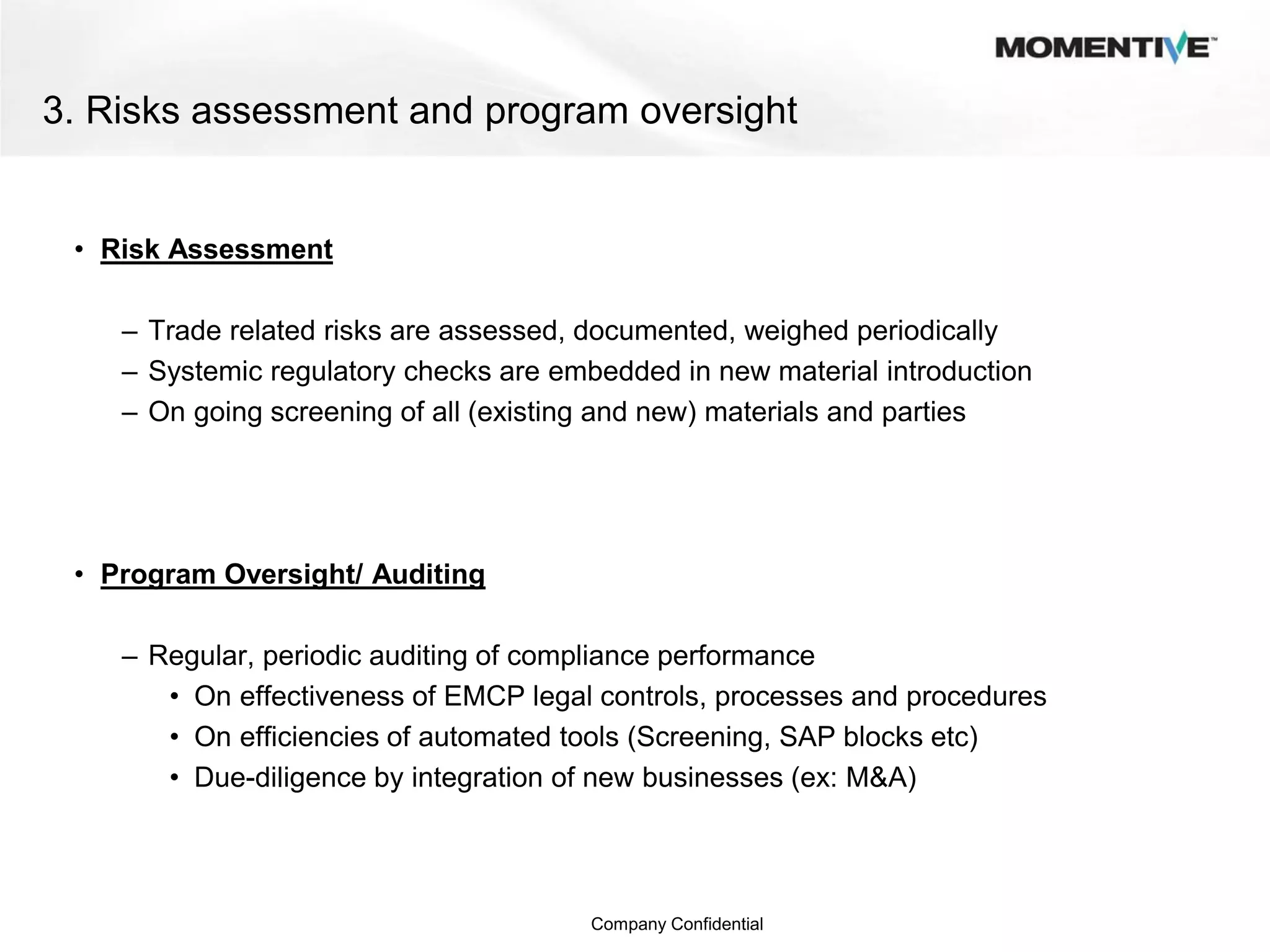 3. Risks assessment and program oversight


 • Risk Assessment

    – Trade related risks are assessed, documented, weighed periodically
    – Systemic regulatory checks are embedded in new material introduction
    – On going screening of all (existing and new) materials and parties




 • Program Oversight/ Auditing

    – Regular, periodic auditing of compliance performance
       • On effectiveness of EMCP legal controls, processes and procedures
       • On efficiencies of automated tools (Screening, SAP blocks etc)
       • Due-diligence by integration of new businesses (ex: M&A)




                                        Company Confidential
 