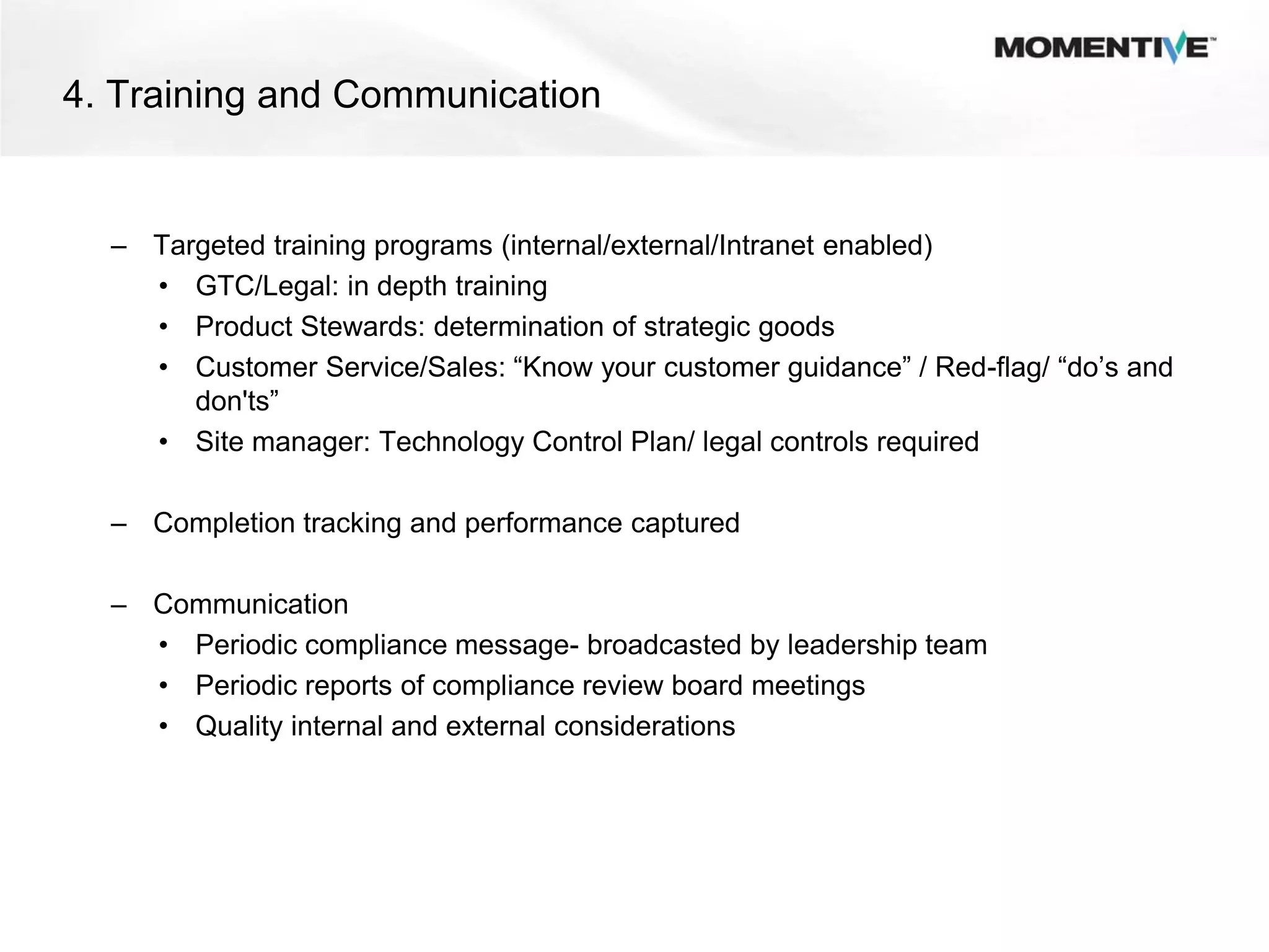 4. Training and Communication


  – Targeted training programs (internal/external/Intranet enabled)
    • GTC/Legal: in depth training
    • Product Stewards: determination of strategic goods
    • Customer Service/Sales: “Know your customer guidance” / Red-flag/ “do’s and
       don'ts”
    • Site manager: Technology Control Plan/ legal controls required

  – Completion tracking and performance captured

  – Communication
    • Periodic compliance message- broadcasted by leadership team
    • Periodic reports of compliance review board meetings
    • Quality internal and external considerations
 