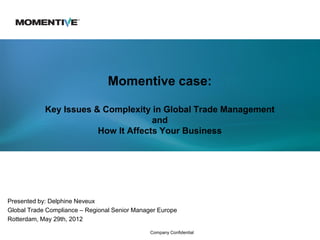 Momentive case:

            Key Issues & Complexity in Global Trade Management
                                     and
                        How It Affects Your Business




Presented by: Delphine Neveux
Global Trade Compliance – Regional Senior Manager Europe
Rotterdam, May 29th, 2012

                                               Company Confidential
 