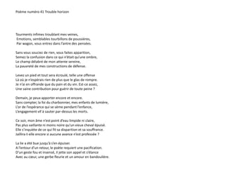 Poème numéro 41 Trouble horizon 
Tourments infimes troublant mes veines, 
Emotions, semblables tourbillons de poussières, 
Par wagon, vous entrez dans l’antre des pensées. 
Sans vous souciez de rien, vous faites apparition, 
Semez la confusion dans ce qui n’était qu’une ombre, 
Le champ délabré de mon attente sereine, 
La pauvreté de mes constructions de défense. 
Levez un pied et tout sera écroulé, telle une offense 
Là où je n’espérais rien de plus que le glas de rompre. 
Je n’ai en offrande que du pain et du vin. Est-ce assez, 
Une saine contribution pour guérir de toute peine ? 
Demain, je peux apporter encore et encore. 
Sans compter, la foi du charbonnier, mes enfants de lumière, 
L’or de l’espérance qui se sème pendant l’enfance, 
L’engagement vif à sauter par-dessus les morts. 
Ce soir, mon âme n’est point d’eau limpide ni claire, 
Pas plus vaillante ni moins noire qu’un vieux cheval épuisé. 
Elle s’inquiète de ce qui fit sa disparition et sa souffrance. 
Jaillira-t-elle encore si aucune avance n’est professée ? 
La lie a été bue jusqu’à s’en épuiser. 
A l’entour d’un retour, le poète requiert une pacification. 
D’un geste fou et insensé, il jette son appel et s’élance 
Avec au coeur, une gerbe fleurie et un amour en bandoulière. 
 