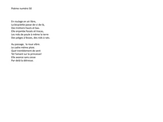 Poème numéro 50 
En roulage en air libre, 
La bicyclette passe de-ci de-là, 
Des trottoirs hauts et bas. 
Elle enjambe fossés et tracas, 
Les nids de poule à même la terre 
Des pièges à fesses, des nids à rats. 
Au passage, la roue vibre. 
Le cadre même ploie. 
Quel tremblement de vent 
Tel l’amant sur la princesse! 
Elle avance sans cesse 
Par-delà la détresse. 
 