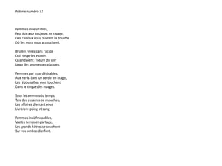 Poème numéro 52 
Femmes indésirables, 
Feu du coeur toujours en ravage, 
Des cailloux vous ouvrent la bouche 
Où les mots vous accouchent, 
Brûlées vives dans l’acide 
Qui ronge les espoirs 
Quand vient l’heure du soir 
L’eau des promesses placides. 
Femmes par trop désirables, 
Aux nerfs dans un cercle en otage, 
Les épousailles vous touchent 
Dans le cirque des nuages. 
Sous les verrous du temps, 
Tels des essaims de mouches, 
Les affaires d’entant vous 
Livrèrent poing et sang 
Femmes indéfinissables, 
Vastes terres en partage, 
Les grands hêtres se couchent 
Sur vos ombre d’enfant. 
 