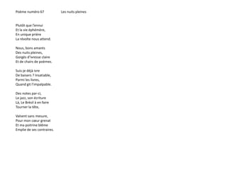 Poème numéro 67 Les nuits pleines 
Plutôt que l’ennui 
Et la vie éphémère, 
En unique prière 
La révolte nous attend. 
Nous, bons amants 
Des nuits pleines, 
Gorgés d’ivresse claire 
Et de chairs de poèmes. 
Suis-je déjà ivre 
De baisers ? Insatiable, 
Parmi les livres, 
Quand git l’impalpable. 
Des notes par-ci, 
Le jazz, son écriture 
Là, Le Brésil à en faire 
Tourner la tête, 
Valsent sans mesure, 
Pour mon coeur grenat 
Et ma poitrine blême 
Emplie de ses contraires. 
 
