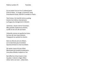 Poème numéro 73 Tranchés 
Ca va couler là où on ne s’y attend point. 
Entre le blanc - le rouge, ça prend le sang. 
Enturbanné d’acier, éternel a semblé ce matin. 
Tout le jour, j’ai marché arme au poing. 
Contre moi-même intensément, 
La fougue du changement m’étreint. 
J’aimerais clouer à terre l’incertain, 
Mes grandes espérances d’antan, 
Lucifer et ses airs de sacristain. 
J’attendis comme on guette les trains 
Au bras de mon loup solitaire, 
Trépignant ne sachant le chemin. 
Dans la ville de verre et d’étain, 
Je ne cherchais plus la lumière 
Quand j’entrevis la main du Destin 
De vastes cieux et le pur éther 
Montraient de tendres lendemains. 
Une pluie d’étoile irradiait en l’air. 
Nul effort ne m’eut mené si loin. 
Soudain, il devint si léger d’être 
L’âme riait à son aise – j’étais bien. 
 