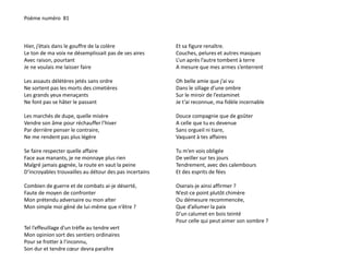 Poème numéro 81 
Hier, j’étais dans le gouffre de la colère 
Le ton de ma voix ne désemplissait pas de ses aires 
Avec raison, pourtant 
Je ne voulais me laisser faire 
Les assauts délétères jetés sans ordre 
Ne sortent pas les morts des cimetières 
Les grands yeux menaçants 
Ne font pas se hâter le passant 
Les marchés de dupe, quelle misère 
Vendre son âme pour réchauffer l’hiver 
Par derrière penser le contraire, 
Ne me rendent pas plus légère 
Se faire respecter quelle affaire 
Face aux manants, je ne monnaye plus rien 
Malgré jamais gagnée, la route en vaut la peine 
D’incroyables trouvailles au détour des pas incertains 
Combien de guerre et de combats ai-je déserté, 
Faute de moyen de confronter 
Mon prétendu adversaire ou mon alter 
Mon simple moi gêné de lui-même que n’être ? 
Tel l’effeuillage d’un trèfle au tendre vert 
Mon opinion sort des sentiers ordinaires 
Pour se frotter à l’inconnu, 
Son dur et tendre coeur devra paraître 
Et sa figure renaître. 
Couches, pelures et autres masques 
L’un après l’autre tombent à terre 
A mesure que mes armes s’enterrent 
Oh belle amie que j’ai vu 
Dans le sillage d’une ombre 
Sur le miroir de l’estaminet 
Je t’ai reconnue, ma fidèle incernable 
Douce compagnie que de goûter 
A celle que tu es devenue 
Sans orgueil ni tiare, 
Vaquant à tes affaires 
Tu m’en vois obligée 
De veiller sur tes jours 
Tendrement, avec des calembours 
Et des esprits de fées 
Oserais-je ainsi affirmer ? 
N’est-ce point plutôt chimère 
Ou démesure recommencée, 
Que d’allumer la paix 
D’un calumet en bois teinté 
Pour celle qui peut aimer son sombre ? 
 