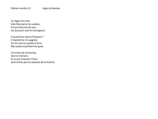 Poème numéro 11 Léger printemps 
Un léger brin d’air 
Vole libre parmi les azalées. 
Encore étourdis de vert, 
Les buissons sont en bourgeons. 
A quand leur pleine floraison ? 
L’impatience m’a gagnée. 
Sur les pierres posées à terre 
Mes pieds enjambent les gués. 
Un temps de printemps, 
Clair et clément, 
Et sa joie chassant l’hiver 
Sont entrés par les battants de la fenêtre. 
 