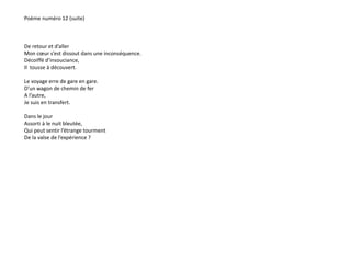 Poème numéro 12 (suite) 
De retour et d’aller 
Mon coeur s’est dissout dans une inconséquence. 
Décoiffé d’insouciance, 
Il tousse à découvert. 
Le voyage erre de gare en gare. 
D’un wagon de chemin de fer 
A l’autre, 
Je suis en transfert. 
Dans le jour 
Assorti à le nuit bleutée, 
Qui peut sentir l’étrange tourment 
De la valse de l’expérience ? 
 