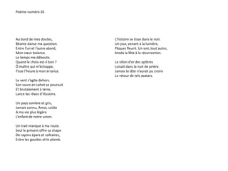 Poème numéro 26 
Au bord de mes doutes, 
Béante danse ma question. 
Entre l’un et l’autre abord, 
Mon coeur balance. 
Le temps me déboute. 
Quand le choix est-il bon ? 
Ô maître qui m’échappe, 
Tisse l’heure à mon errance. 
Le vent s’agite dehors. 
Son cours en cahot se poursuit 
Et brutalement à terre, 
Lance les rêves d’illusions. 
Un pays sombre et gris, 
Jamais connu, Amor, coûte 
A ma vie plus légère 
L’enfant de notre union. 
Un trait manque à ma route. 
Seul le présent offre sa chape 
De rayons épars et solitaires, 
Entre les gouttes et le plomb. 
L’histoire se tisse dans le noir. 
Un jour, venant à la lumière, 
Pâques fleurit. Un soir, tout autre, 
broda la fête à la résurrection. 
Le sillon d’or des apôtres 
Luisait dans la nuit de prière. 
Jamais la tête n’aurait pu croire 
Le retour de tels avatars. 
 