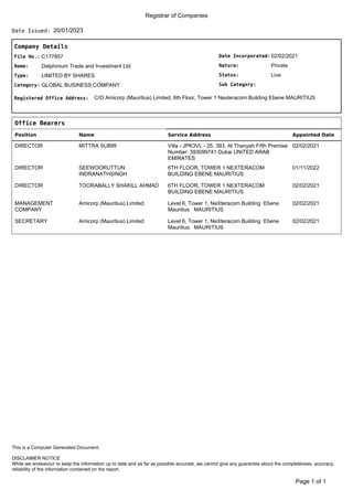 Registrar of Companies
20/01/2023
Date Issued:
Company Details
Date Incorporated:
Nature:
Sub Category:
Status:
02/02/2021
Private
Live
File No.:
Name:
C177857
Delphinium Trade and Investment Ltd
Type:
Category:
LIMITED BY SHARES
GLOBAL BUSINESS COMPANY
Registered Office Address: C/O Amicorp (Mauritius) Limited, 6th Floor, Tower 1 Nexteracom Building Ebene MAURITIUS
Office Bearers
Position Name Service Address Appointed Date
DIRECTOR MITTRA SUBIR Villa - JPK3VL - 25, 393, Al Thanyah Fifth Premise
Number: 393099741 Dubai UNITED ARAB
EMIRATES
02/02/2021
DIRECTOR SEEWOORUTTUN
INDRANATHSINGH
6TH FLOOR, TOWER 1 NEXTERACOM
BUILDING EBENE MAURITIUS
01/11/2022
DIRECTOR TOORABALLY SHAKILL AHMAD 6TH FLOOR, TOWER 1 NEXTERACOM
BUILDING EBENE MAURITIUS
02/02/2021
MANAGEMENT
COMPANY
Amicorp (Mauritius) Limited Level 6, Tower 1, NeXteracom Building Ebene
Mauritius MAURITIUS
02/02/2021
SECRETARY Amicorp (Mauritius) Limited Level 6, Tower 1, NeXteracom Building Ebene
Mauritius MAURITIUS
02/02/2021
of 1
Page 1
DISCLAIMER NOTICE
While we endeavour to keep the information up to date and as far as possible accurate, we cannot give any guarantee about the completeness, accuracy,
reliability of the information contained on the report.
This is a Computer Generated Document.
 