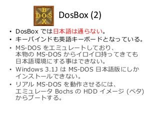 DosBox (2) 
• DosBox では日本語は通らない。 
• キーバインドも英語キーボードとなっている。 
• MS-DOS をエミュレートしており、 
本物のMS-DOS からイロイロ持ってきても 
日本語環境にする事はできない。 
• Windows 3.1J はMS-DOS 日本語版にしか 
インストールできない。 
• リアルMS-DOS を動作させるには、 
エミュレータBochs のHDD イメージ(ベタ) 
からブートする。 
 