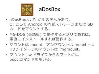 aDosBox 
• aDosBox はZ: にシステムがあり、 
C: としてAndroid の内部ストレージまたはSD 
カードをマウントする。 
• MS-DOS (英語版) で動作するアプリであれば、 
素直にインストールすれば動作する。 
• マウントはmount、アンマウントはmount –u、 
HDD イメージのマウントはimgmount。 
• マウントしたドライブからのブートには 
boot コマンドを用いる。 
 