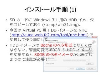 インストール手順(1) 
• SD カードにWindows 3.1 用のHDD イメージ 
をコピーしておく(/temp/win31.img)。 
• 今回はVirtual PC 用HDD イメージをNHC 
(http://euee.web.fc2.com/tool/nhc.html) で 
変換して使う事にした。 
• HDD イメージはBochs のベタ形式でなくては 
ならない。容量可変で80GB のHDD イメージ 
を変換すると80GB のベタイメージが出来てし 
まうので注意が必要！ 
 