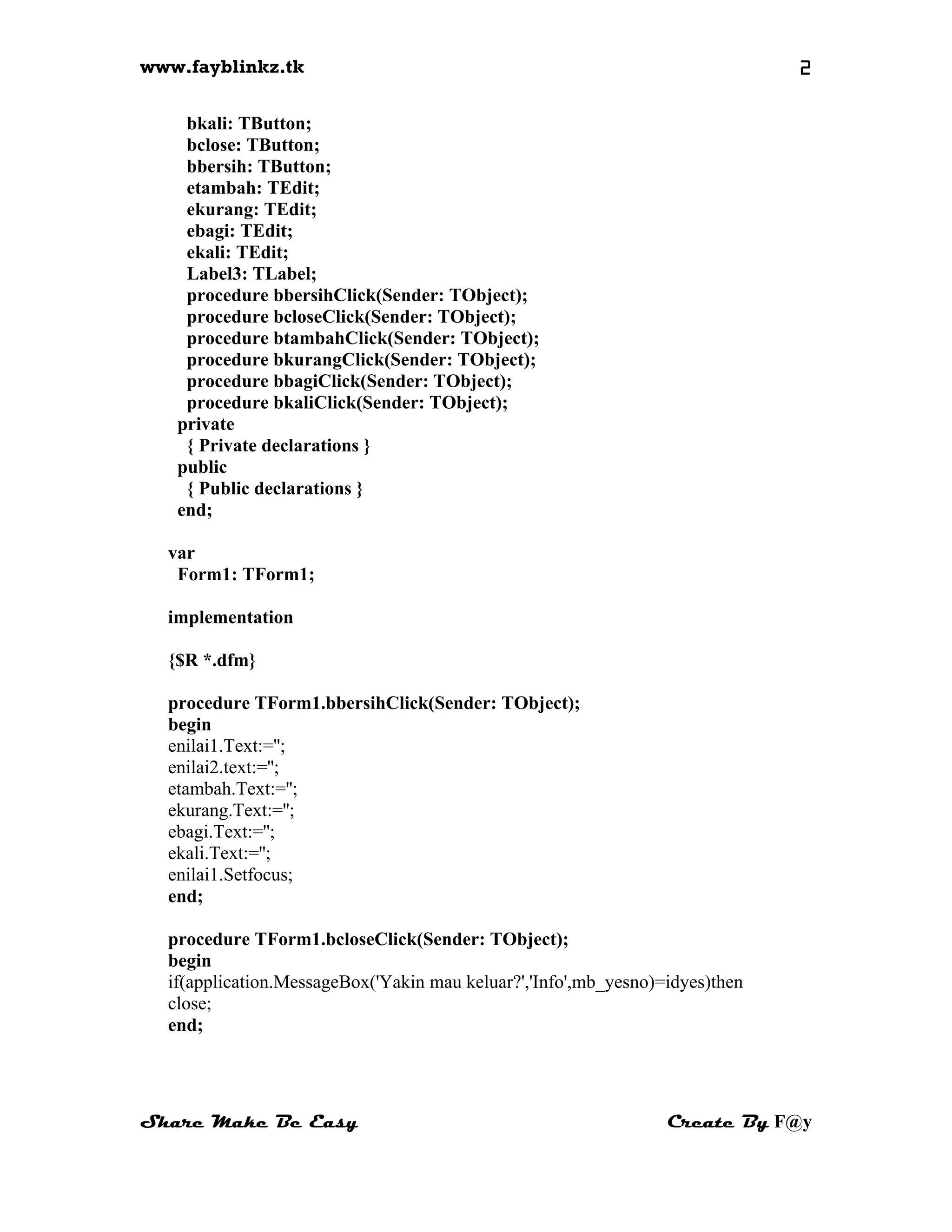 www.fayblinkz.tk 2
bkali: TButton;
bclose: TButton;
bbersih: TButton;
etambah: TEdit;
ekurang: TEdit;
ebagi: TEdit;
ekali: TEdit;
Label3: TLabel;
procedure bbersihClick(Sender: TObject);
procedure bcloseClick(Sender: TObject);
procedure btambahClick(Sender: TObject);
procedure bkurangClick(Sender: TObject);
procedure bbagiClick(Sender: TObject);
procedure bkaliClick(Sender: TObject);
private
{ Private declarations }
public
{ Public declarations }
end;
var
Form1: TForm1;
implementation
{$R *.dfm}
procedure TForm1.bbersihClick(Sender: TObject);
begin
enilai1.Text:='';
enilai2.text:='';
etambah.Text:='';
ekurang.Text:='';
ebagi.Text:='';
ekali.Text:='';
enilai1.Setfocus;
end;
procedure TForm1.bcloseClick(Sender: TObject);
begin
if(application.MessageBox('Yakin mau keluar?','Info',mb_yesno)=idyes)then
close;
end;
Share Make Be Easy Create By F@y
 