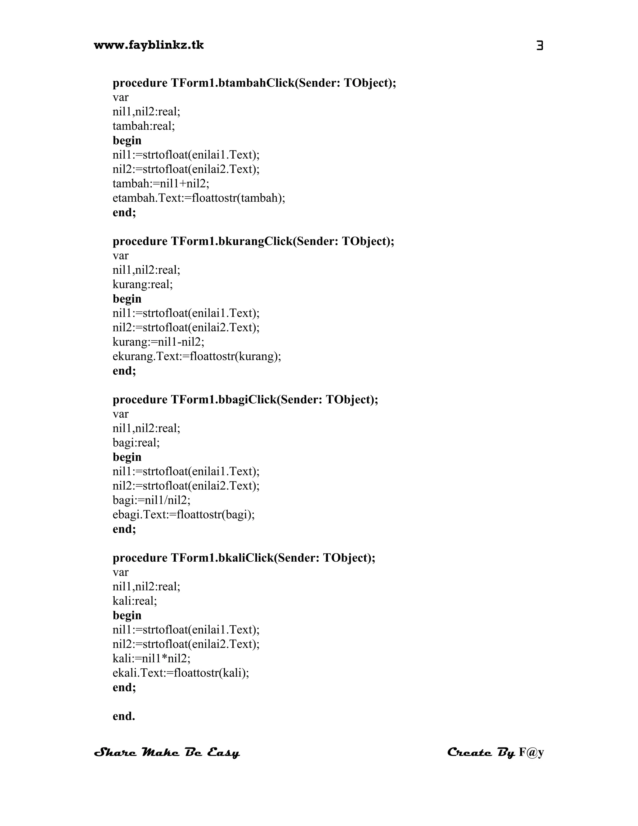 www.fayblinkz.tk 3
procedure TForm1.btambahClick(Sender: TObject);
var
nil1,nil2:real;
tambah:real;
begin
nil1:=strtofloat(enilai1.Text);
nil2:=strtofloat(enilai2.Text);
tambah:=nil1+nil2;
etambah.Text:=floattostr(tambah);
end;
procedure TForm1.bkurangClick(Sender: TObject);
var
nil1,nil2:real;
kurang:real;
begin
nil1:=strtofloat(enilai1.Text);
nil2:=strtofloat(enilai2.Text);
kurang:=nil1-nil2;
ekurang.Text:=floattostr(kurang);
end;
procedure TForm1.bbagiClick(Sender: TObject);
var
nil1,nil2:real;
bagi:real;
begin
nil1:=strtofloat(enilai1.Text);
nil2:=strtofloat(enilai2.Text);
bagi:=nil1/nil2;
ebagi.Text:=floattostr(bagi);
end;
procedure TForm1.bkaliClick(Sender: TObject);
var
nil1,nil2:real;
kali:real;
begin
nil1:=strtofloat(enilai1.Text);
nil2:=strtofloat(enilai2.Text);
kali:=nil1*nil2;
ekali.Text:=floattostr(kali);
end;
end.
Share Make Be Easy Create By F@y
 
