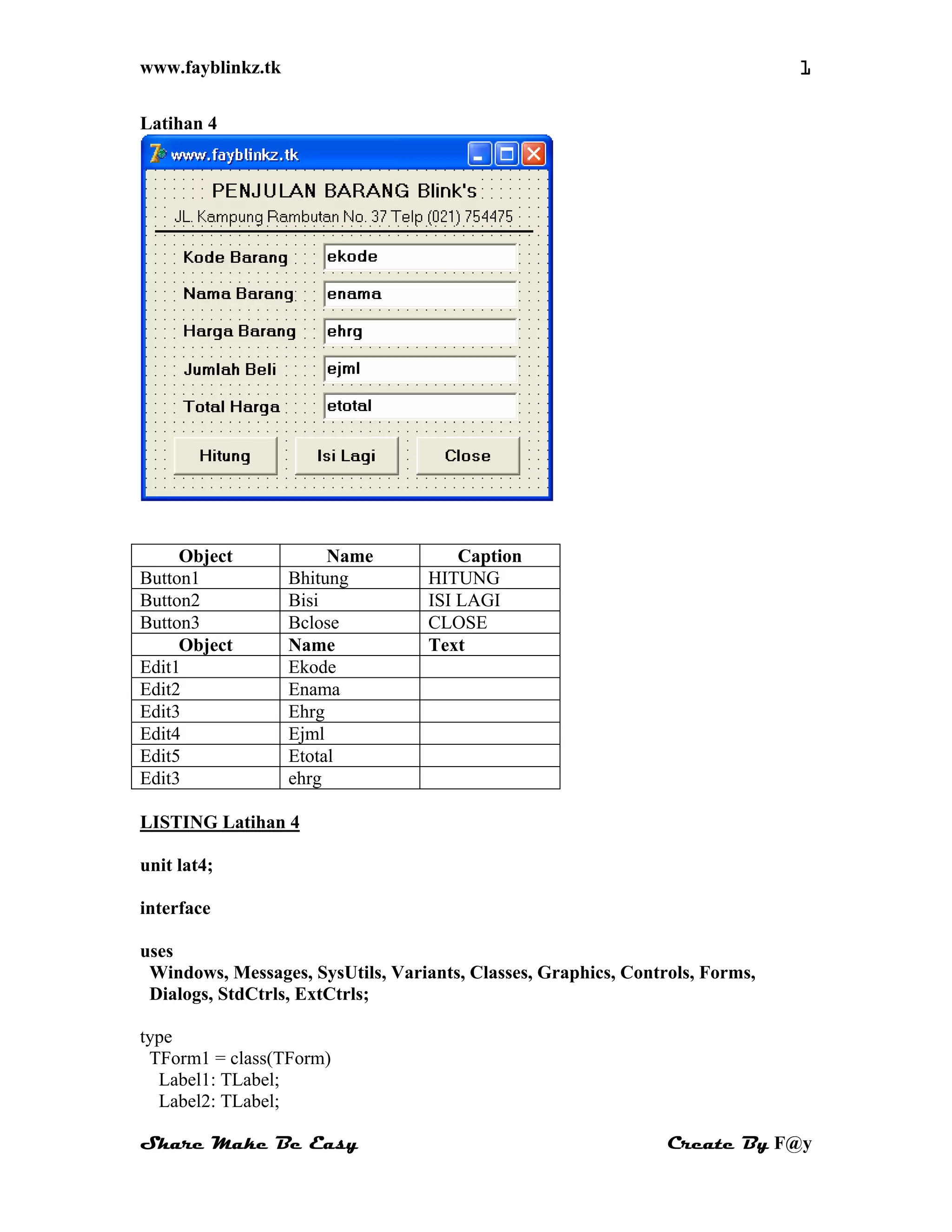 www.fayblinkz.tk 1
Latihan 4
Object Name Caption
Button1 Bhitung HITUNG
Button2 Bisi ISI LAGI
Button3 Bclose CLOSE
Object Name Text
Edit1 Ekode
Edit2 Enama
Edit3 Ehrg
Edit4 Ejml
Edit5 Etotal
Edit3 ehrg
LISTING Latihan 4
unit lat4;
interface
uses
Windows, Messages, SysUtils, Variants, Classes, Graphics, Controls, Forms,
Dialogs, StdCtrls, ExtCtrls;
type
TForm1 = class(TForm)
Label1: TLabel;
Label2: TLabel;
Share Make Be Easy Create By F@y
 