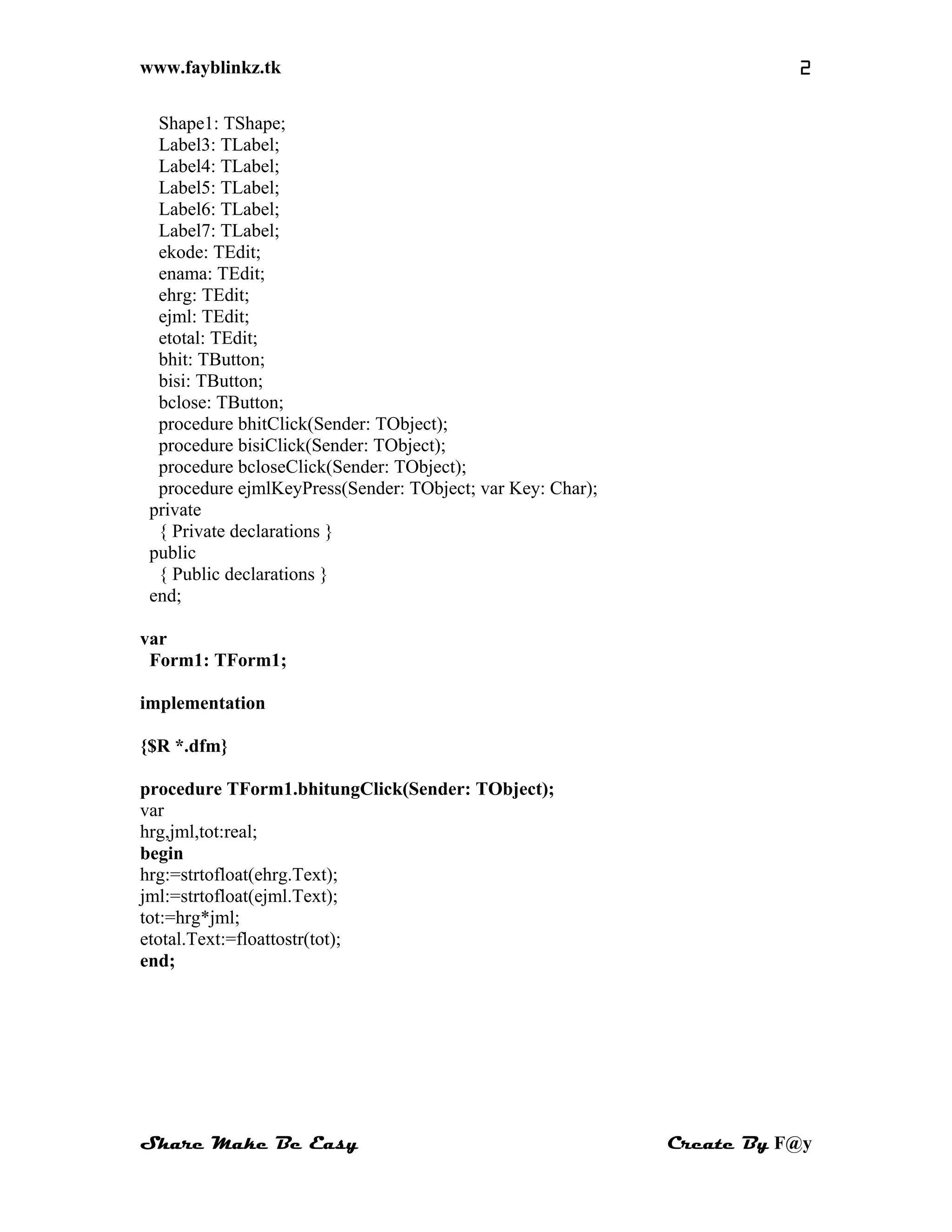 www.fayblinkz.tk 2
Shape1: TShape;
Label3: TLabel;
Label4: TLabel;
Label5: TLabel;
Label6: TLabel;
Label7: TLabel;
ekode: TEdit;
enama: TEdit;
ehrg: TEdit;
ejml: TEdit;
etotal: TEdit;
bhit: TButton;
bisi: TButton;
bclose: TButton;
procedure bhitClick(Sender: TObject);
procedure bisiClick(Sender: TObject);
procedure bcloseClick(Sender: TObject);
procedure ejmlKeyPress(Sender: TObject; var Key: Char);
private
{ Private declarations }
public
{ Public declarations }
end;
var
Form1: TForm1;
implementation
{$R *.dfm}
procedure TForm1.bhitungClick(Sender: TObject);
var
hrg,jml,tot:real;
begin
hrg:=strtofloat(ehrg.Text);
jml:=strtofloat(ejml.Text);
tot:=hrg*jml;
etotal.Text:=floattostr(tot);
end;
Share Make Be Easy Create By F@y
 