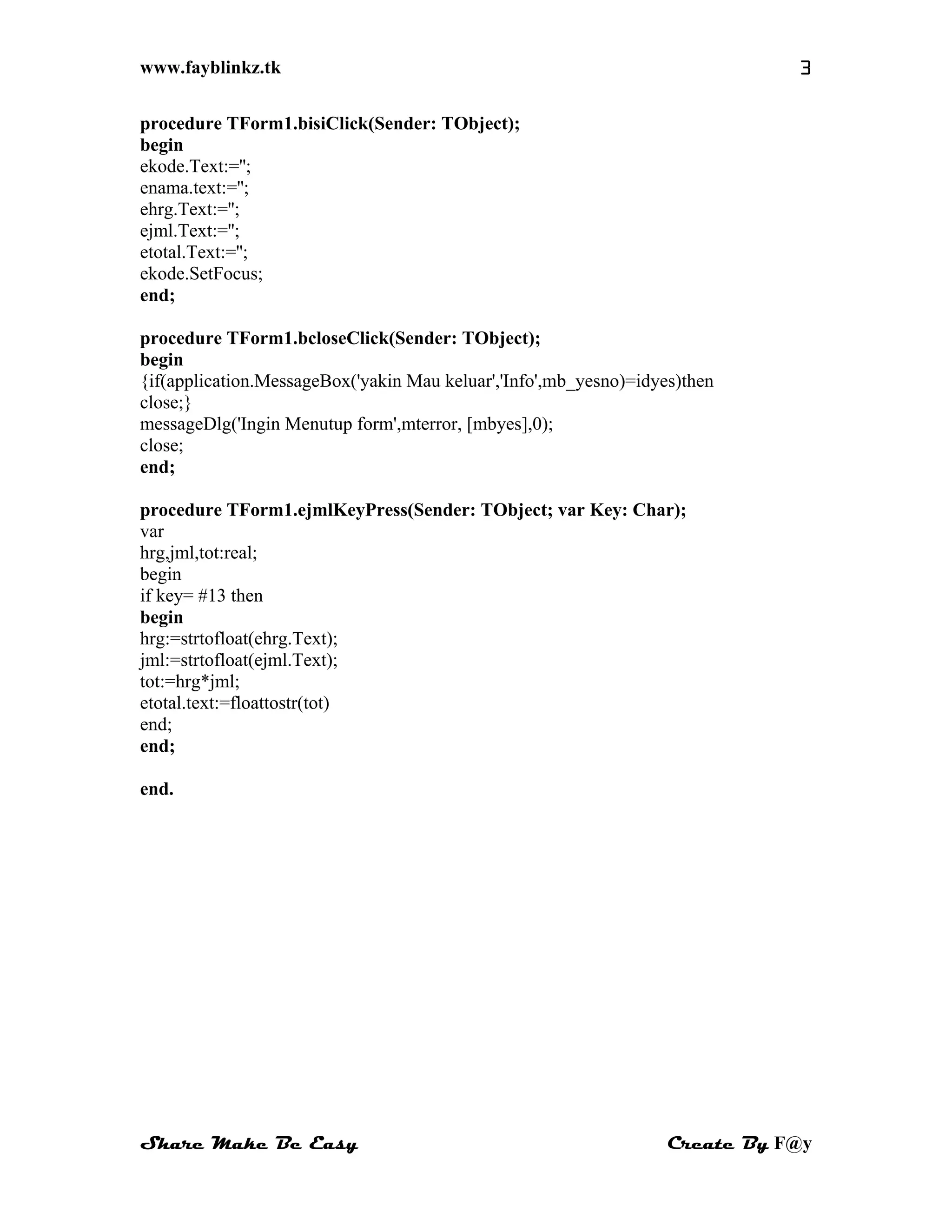 www.fayblinkz.tk 3
procedure TForm1.bisiClick(Sender: TObject);
begin
ekode.Text:='';
enama.text:='';
ehrg.Text:='';
ejml.Text:='';
etotal.Text:='';
ekode.SetFocus;
end;
procedure TForm1.bcloseClick(Sender: TObject);
begin
{if(application.MessageBox('yakin Mau keluar','Info',mb_yesno)=idyes)then
close;}
messageDlg('Ingin Menutup form',mterror, [mbyes],0);
close;
end;
procedure TForm1.ejmlKeyPress(Sender: TObject; var Key: Char);
var
hrg,jml,tot:real;
begin
if key= #13 then
begin
hrg:=strtofloat(ehrg.Text);
jml:=strtofloat(ejml.Text);
tot:=hrg*jml;
etotal.text:=floattostr(tot)
end;
end;
end.
Share Make Be Easy Create By F@y
 