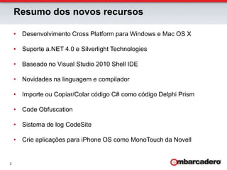 Desenvolvimento Cross Platform para Windows e Mac OS XSuporte a.NET 4.0 e Silverlight TechnologiesBaseado no Visual Studio 2010 Shell IDENovidades na linguagem e compiladorImporte ou Copiar/Colar código C# como código Delphi PrismCodeObfuscationSistema de logCodeSiteCrie aplicações para iPhone OS como MonoTouch da NovellResumo dos novos recursos