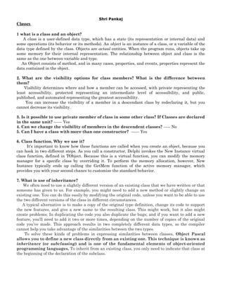 Shri Pankaj
Classes

1 what is a class and an object?
   A class is a user-defined data type, which has a state (its representation or internal data) and
some operations (its behavior or its methods). An object is an instance of a class, or a variable of the
data type defined by the class. Objects are actual entities. When the program runs, objects take up
some memory for their internal representation. The relationship between object and class is the
same as the one between variable and type.
  An Object consists of method, and in many cases, properties, and events, properties represent the
data contained in the object.

2. What are the visibility options for class members? What is the difference between
them?
    Visibility determines where and how a member can be accessed, with private representing the
least accessibility, protected representing an intermediate level of accessibility, and public,
published, and automated representing the greatest accessibility.
     You can increase the visibility of a member in a descendant class by redeclaring it, but you
cannot decrease its visibility.

3. Is it possible to use private member of class in some other class? If Classes are declared
in the same unit? ------ Yes
4. Can we change the visibility of members in the descendent classes? ----- No
5. Can I have a class with more than one constructor? ------ Yes

6. Class function. Why we use it?
      It's important to know how these functions are called when you create an object, because you
can hook in two different steps. As you call a constructor, Delphi invokes the New Instance virtual
class function, defined in TObject. Because this is a virtual function, you can modify the memory
manager for a specific class by overriding it. To perform the memory allocation, however, New
Instance typically ends up calling the GetMem function of the active memory manager, which
provides you with your second chance to customize the standard behavior.

7. What is use of inheritance?
   We often need to use a slightly different version of an existing class that we have written or that
someone has given to us. For example, you might need to add a new method or slightly change an
existing one. You can do this easily by modifying the original code, unless you want to be able to use
the two different versions of the class in different circumstances.
   A typical alternative is to make a copy of the original type definition, change its code to support
the new features, and give a new name to the resulting class. This might work, but it also might
create problems: In duplicating the code you also duplicate the bugs; and if you want to add a new
feature, you’ll need to add it two or more times, depending on the number of copies of the original
code you’ve made. This approach results in two completely different data types, so the compiler
cannot help you take advantage of the similarities between the two types.
    To solve these kinds of problems in expressing similarities between classes, Object Pascal
allows you to define a new class directly from an existing one. This technique is known as
inheritance (or subclassing) and is one of the fundamental elements of object-oriented
programming languages. To inherit from an existing class, you only need to indicate that class at
the beginning of the declaration of the subclass.
 