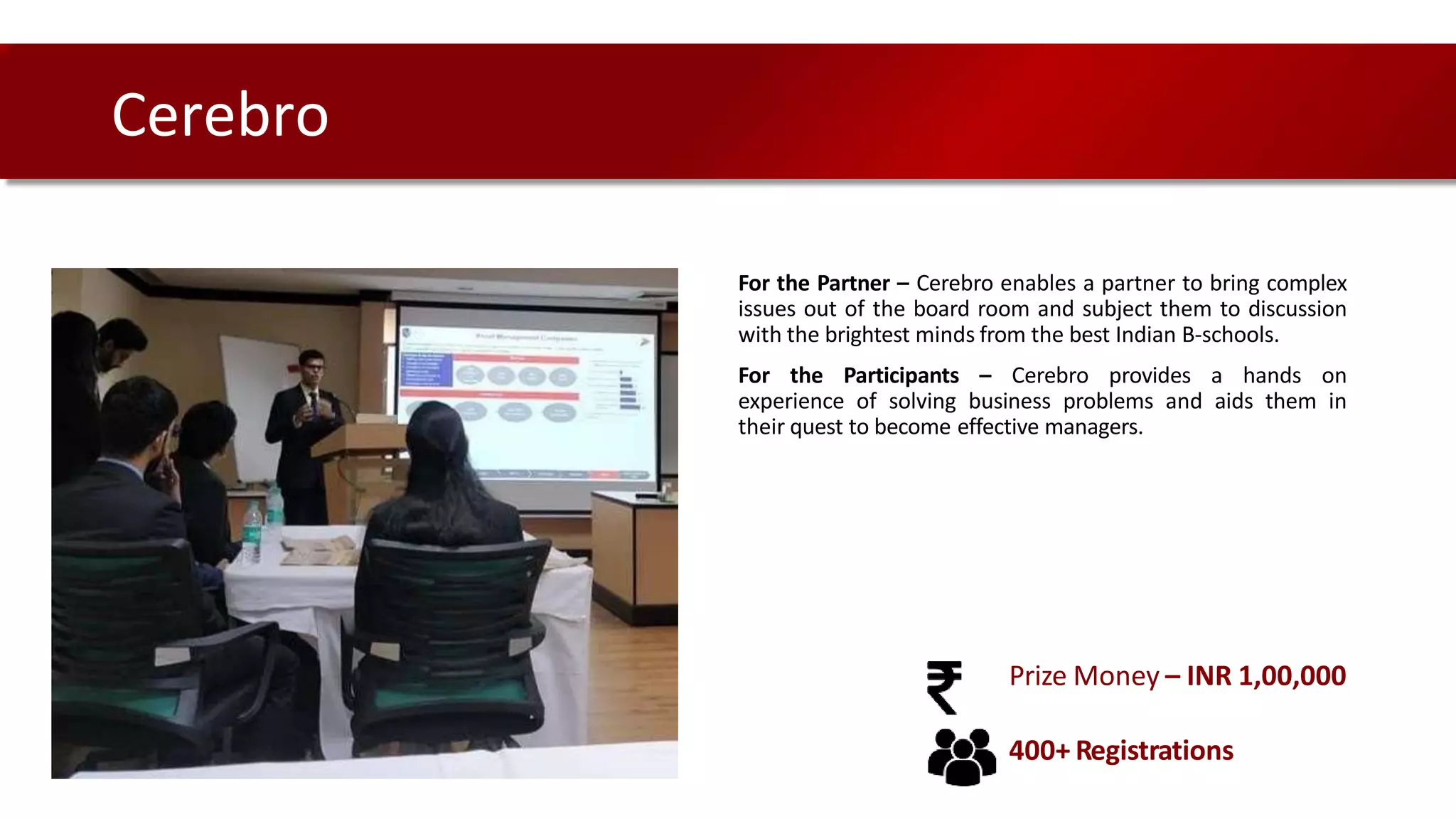 For the Partner – Cerebro enables a partner to bring complex
issues out of the board room and subject them to discussion
with the brightest minds from the best Indian B-schools.
For the Participants – Cerebro provides a hands on
experience of solving business problems and aids them in
their quest to become effective managers.
Cerebro
Prize Money – INR 1,00,000
400+ Registrations
 