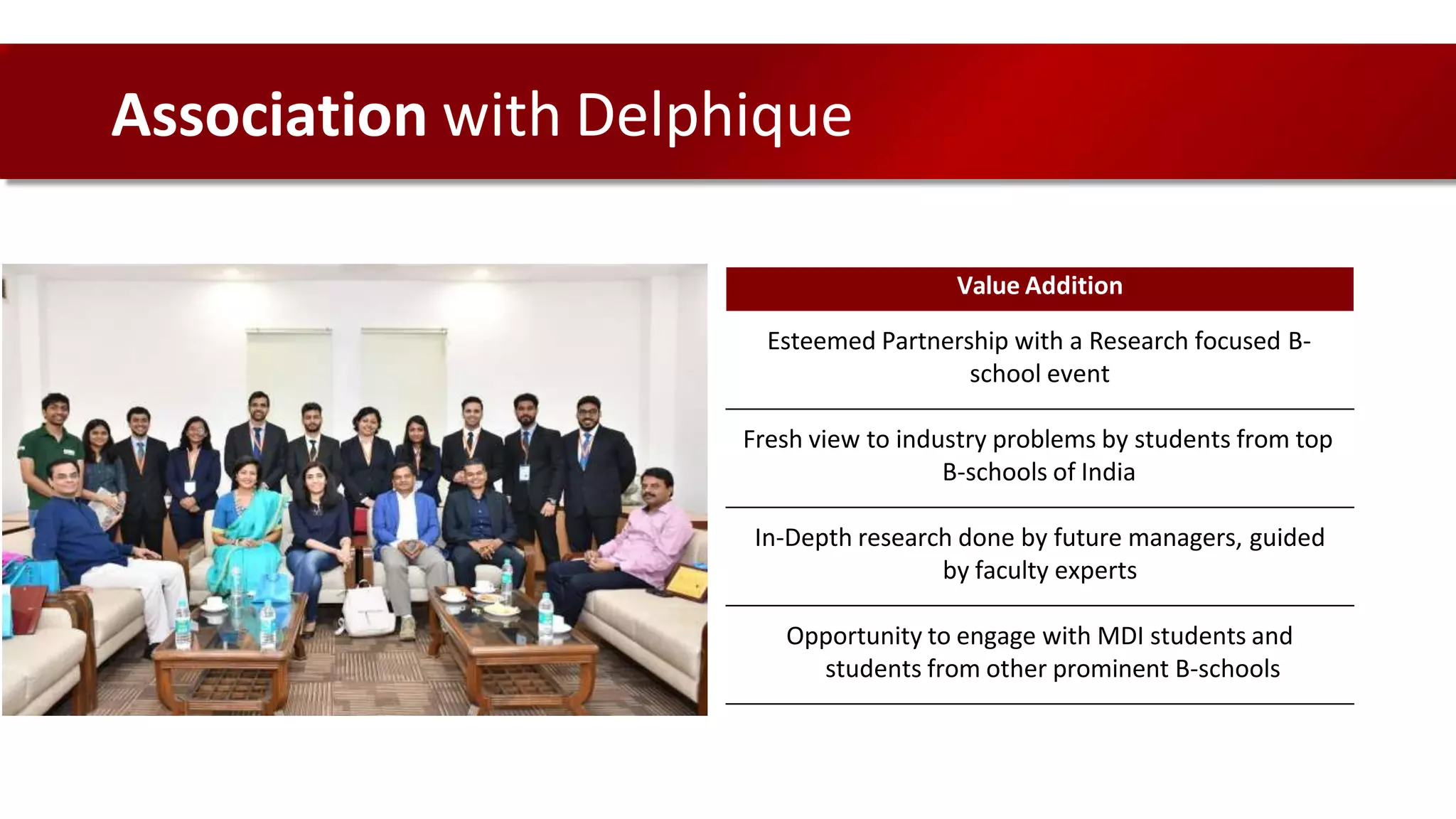 Value Addition
Esteemed Partnership with a Research focused B-
school event
Fresh view to industry problems by students from top
B-schools of India
In-Depth research done by future managers, guided
by faculty experts
Opportunity to engage with MDI students and
students from other prominent B-schools
Association with Delphique
 