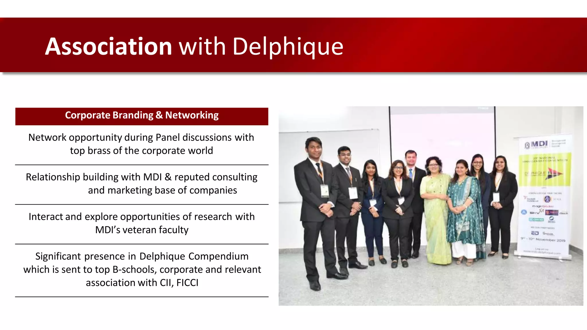 Corporate Branding & Networking
Network opportunity during Panel discussions with
top brass of the corporate world
Relationship building with MDI & reputed consulting
and marketing base of companies
Interact and explore opportunities of research with
MDI’s veteran faculty
Significant presence in Delphique Compendium
which is sent to top B-schools, corporate and relevant
association with CII, FICCI
Association with Delphique
 