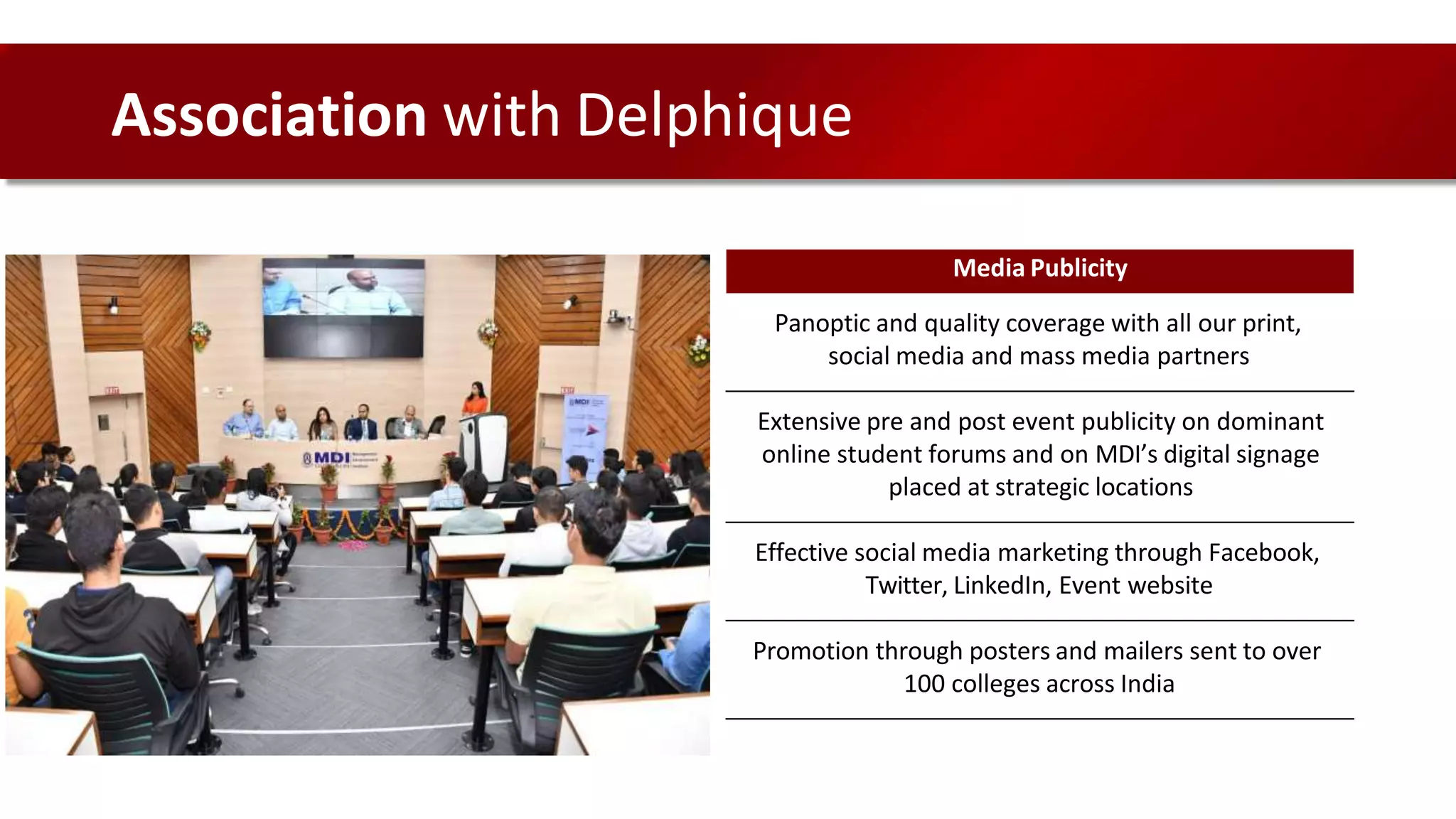Media Publicity
Panoptic and quality coverage with all our print,
social media and mass media partners
Extensive pre and post event publicity on dominant
online student forums and on MDI’s digital signage
placed at strategic locations
Effective social media marketing through Facebook,
Twitter, LinkedIn, Event website
Promotion through posters and mailers sent to over
100 colleges across India
Association with Delphique
 
