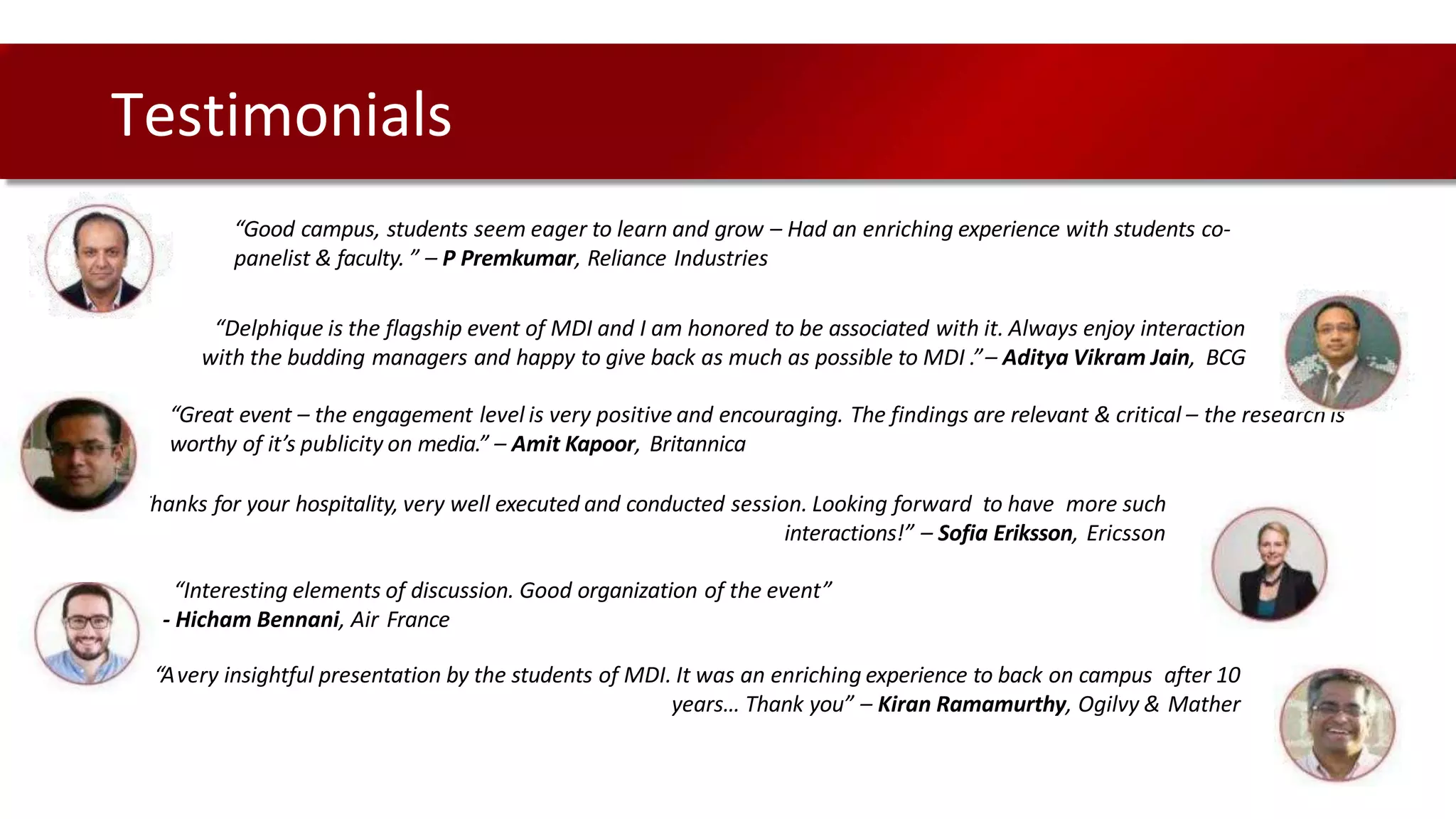 Testimonials
“Good campus, students seem eager to learn and grow – Had an enriching experience with students co-
panelist & faculty. ” – P Premkumar, Reliance Industries
“Delphique is the flagship event of MDI and I am honored to be associated with it. Always enjoy interaction
with the budding managers and happy to give back as much as possible to MDI .”– Aditya Vikram Jain, BCG
“Great event – the engagement level is very positive and encouraging. The findings are relevant & critical – the research is
worthy of it’s publicity on media.” – Amit Kapoor, Britannica
“Thanks for your hospitality, very well executed and conducted session. Looking forward to have more such
interactions!” – Sofia Eriksson, Ericsson
“Interesting elements of discussion. Good organization of the event”
- Hicham Bennani, Air France
“Avery insightful presentation by the students of MDI. It was an enriching experience to back on campus after 10
years… Thank you” – Kiran Ramamurthy, Ogilvy & Mather
 