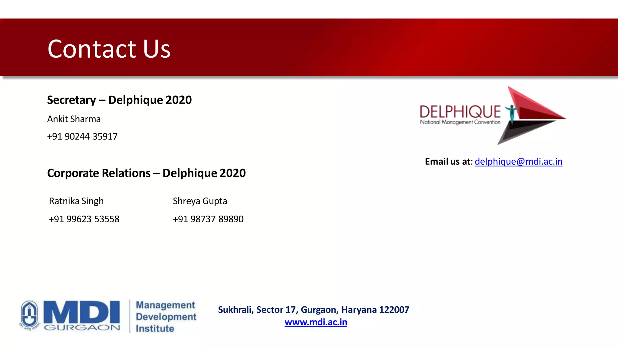 Contact Us
Secretary – Delphique 2020
Ankit Sharma
+91 90244 35917
Corporate Relations – Delphique 2020
Email us at: delphique@mdi.ac.in
Sukhrali, Sector 17, Gurgaon, Haryana 122007
www.mdi.ac.in
Ratnika Singh Shreya Gupta
+91 99623 53558 +91 98737 89890
 