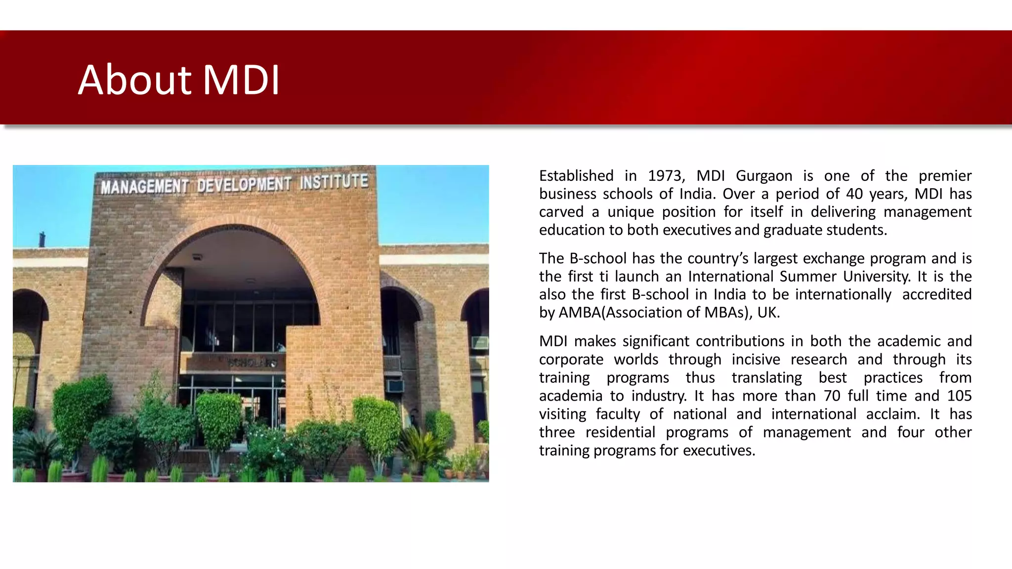 Established in 1973, MDI Gurgaon is one of the premier
business schools of India. Over a period of 40 years, MDI has
carved a unique position for itself in delivering management
education to both executives and graduate students.
The B-school has the country’s largest exchange program and is
the first ti launch an International Summer University. It is the
also the first B-school in India to be internationally accredited
by AMBA(Association of MBAs), UK.
MDI makes significant contributions in both the academic and
corporate worlds through incisive research and through its
training programs thus translating best practices from
academia to industry. It has more than 70 full time and 105
visiting faculty of national and international acclaim. It has
three residential programs of management and four other
training programs for executives.
About MDI
 