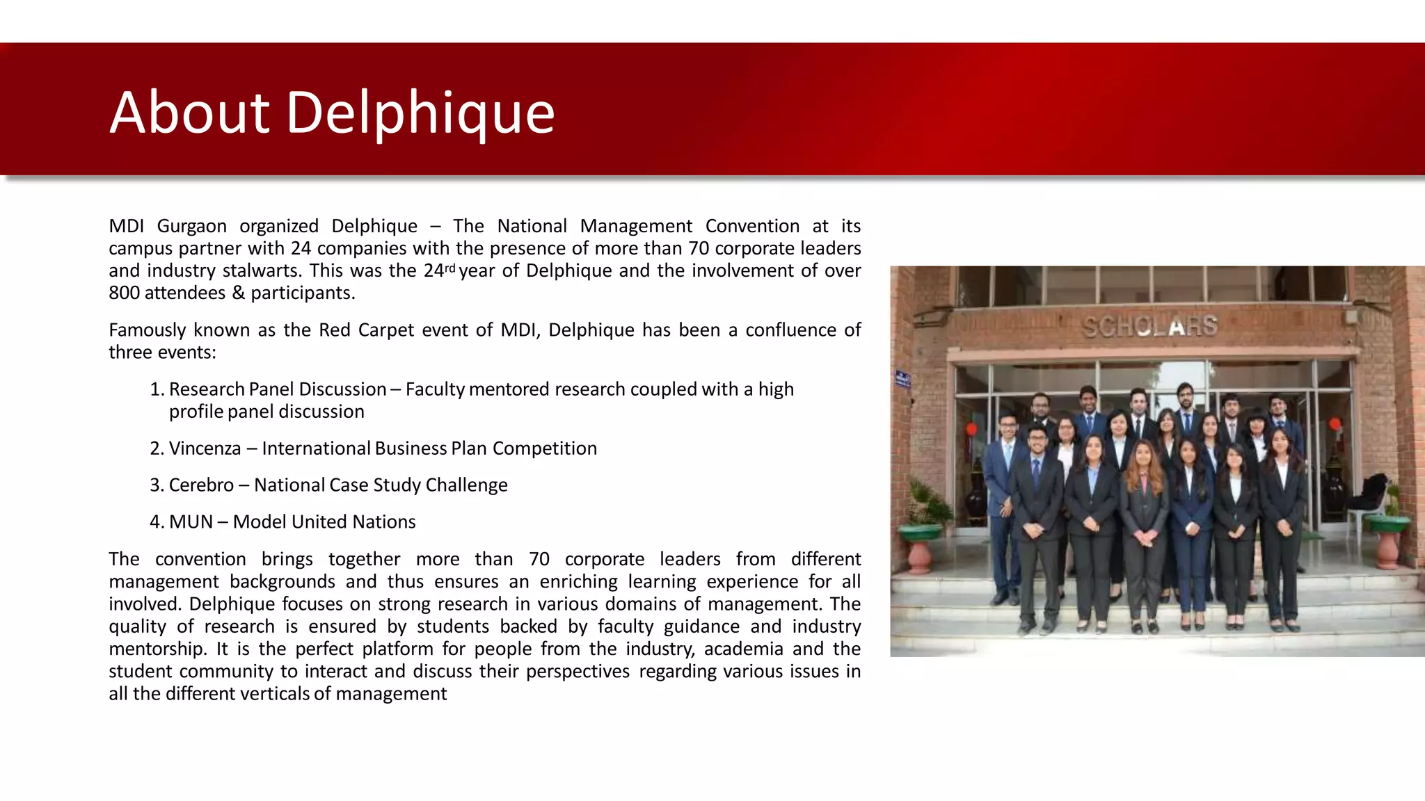 MDI Gurgaon organized Delphique – The National Management Convention at its
campus partner with 24 companies with the presence of more than 70 corporate leaders
and industry stalwarts. This was the 24rd year of Delphique and the involvement of over
800 attendees & participants.
Famously known as the Red Carpet event of MDI, Delphique has been a confluence of
three events:
1. Research Panel Discussion – Faculty mentored research coupled with a high
profile panel discussion
2. Vincenza – International Business Plan Competition
3. Cerebro – National Case Study Challenge
4. MUN – Model United Nations
The convention brings together more than 70 corporate leaders from different
management backgrounds and thus ensures an enriching learning experience for all
involved. Delphique focuses on strong research in various domains of management. The
quality of research is ensured by students backed by faculty guidance and industry
mentorship. It is the perfect platform for people from the industry, academia and the
student community to interact and discuss their perspectives regarding various issues in
all the different verticals of management
About Delphique
 