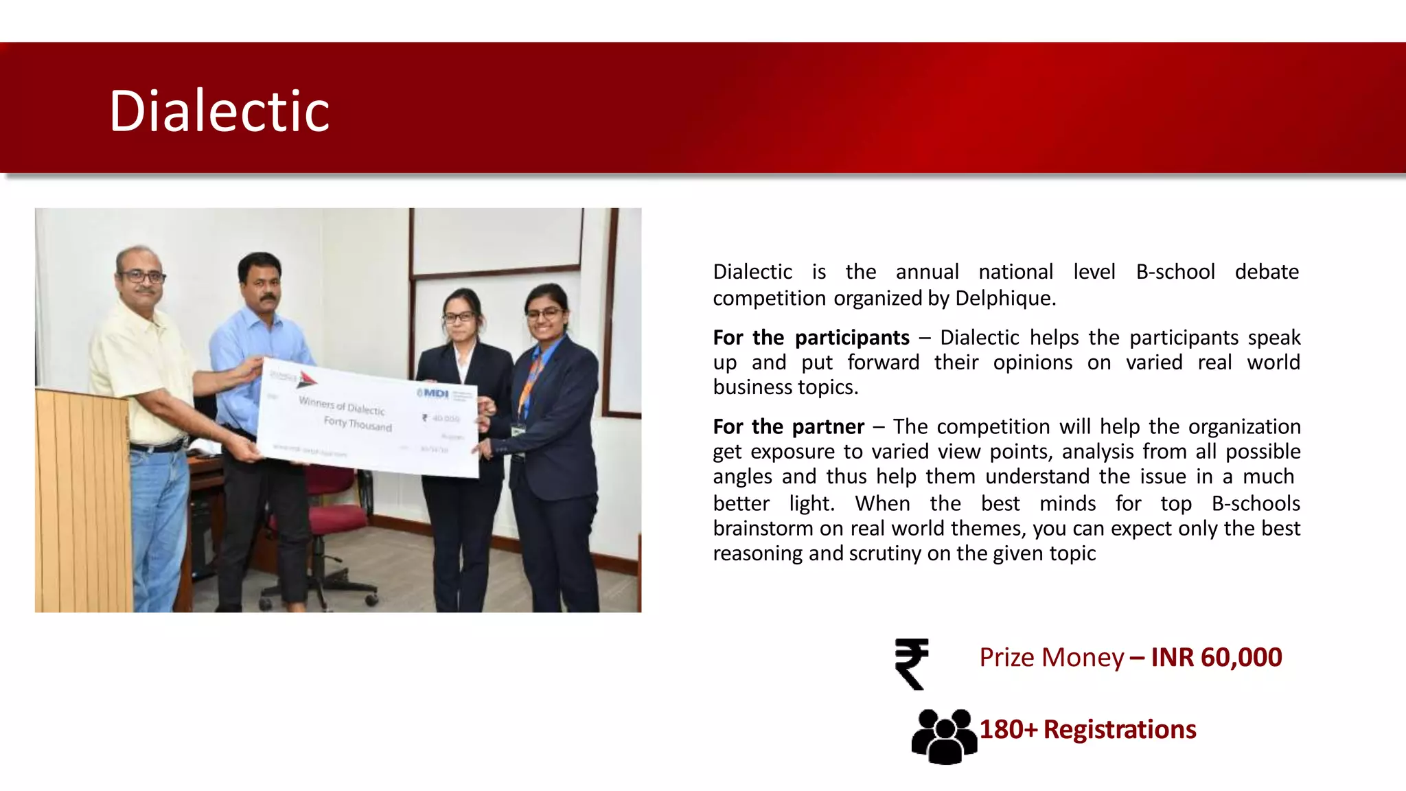 Dialectic is the annual national level B-school debate
competition organized by Delphique.
For the participants – Dialectic helps the participants speak
up and put forward their opinions on varied real world
business topics.
For the partner – The competition will help the organization
get exposure to varied view points, analysis from all possible
angles and thus help them understand the issue in a much
better light. When the best minds for top B-schools
brainstorm on real world themes, you can expect only the best
reasoning and scrutiny on the given topic
Dialectic
Prize Money – INR 60,000
180+ Registrations
 